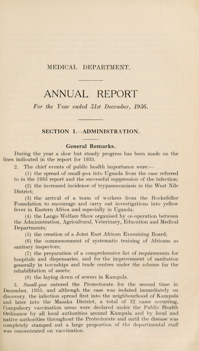 ANNUAL REPORT For the Year ended 31st December, 1936. SECTION I.—ADMINISTRATION. General Remarks. During the year a slow but steady progress has been made on the lines indicated in the report for 1935. 2. The chief events of public health importance were:— (1) the spread of small-pox into Uganda from the case referred to in the 1935 report and the successful suppression of the infection; (2) the increased incidence of trypanosomiasis in the West Nile District; (3) the arrival of a team of workers from the Rockefeller Foundation to encourage and carry out investigations into yellow fever in Eastern Africa and especially in Uganda; (4) the Lango Welfare Show organised by co-operation between the Administration, Agricultural, Veterinary, Education and Medical Departments; (5) the creation of a Joint East African Examining Board; (6) the commencement of systematic training of Africans as sanitary inspectors; (7) the preparation of a comprehensive list of requirements for hospitals and dispensaries, and for the improvement of sanitation generally in townships and trade centres under the scheme for the rehabilitation of assets; (8) the laying down of sewers in Kampala. 3. Small-jpox entered the Protectorate for the second time in December, 1935, and although the case was isolated immediately on discovery, the infection spread first into the neighbourhood of Kampala and later into the Masaka District, a total of 32 cases occurring. Compulsory vaccination areas were declared under the Public Health Ordinance by all local authorities around Kampala and by local and native authorities throughout the Protectorate and until the disease was completely stamped out a large proportion of the departmental staff was concentrated on vaccination.