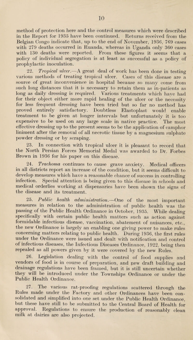 method of protection here and the control measures which were described in the Report for 1935 have been continued. Returns received from the Belgian Congo indicate that, up to the end of November, 1936, 769 cases with 279 deaths occurred in Ruanda, whereas in Uganda only 360 cases with 130 deaths were reported. From these figures it seems that a policy of individual segregation is at least as successful as a policy of prophylactic inoculation. 22. Tropical ulcer.—A great deal of work has been done in testing various methods of treating tropical ulcer. Cases of this disease are a source of great inconvenience in hospital because so many come from such long distances that it is necessary to retain them as in-patients as long as daily dressing is required. Various treatments which have had for their object either more rapid healing of the ulcer or the necessity for less frequent dressing have been tried but so far no method has proved entirely satisfactory. Doubtless Elastoplast would enable treatment to be given at longer intervals but unfortunately it is too expensive to be used on any large scale in native practice. The most effective dressing up to the present seems to be the application of camphor liniment after the removal of all necrotic tissue by a magnesium sulphate powder dressing or by scraping. 23. In connection with tropical ulcer it is pleasant to record that the North Persian Forces Memorial Medal was awarded to Dr. Forbes Brown in 1936 for his paper on this disease. 24. Trachoma continues to cause grave anxiety. Medical officers in all districts report an increase of the condition, but it seems difficult to develop measures which have a reasonable chance of success in controlling infection. Special attention is being given to this disease in schools and medical orderlies working at dispensaries have been shown the signs of the disease and its treatment. 25. Public health administration.—One of the most important measures in relation to the administration of public health was the passing of the Public Health Ordinance in October, 1935. While dealing specifically with certain public health matters such as action against formidable infectious disease, vaccination, abatement of nuisances, etc., the new Ordinance is largely an enabling one giving power to make rules concerning matters relating to public health. During 1936, the first rules under the Ordinance were issued and dealt with notification and control of infectious diseases, the Infectious Diseases Ordinance, 1922, being then repealed as all powers given by it were covered by the new Rules. 26. Legislation dealing with the control of food supplies and vendors of food is in course of preparation, and new draft building and drainage regulations have been framed, but it is still uncertain whether they will be introduced under the Townships Ordinance or under the Public Health Ordinance. 27. The various rat-proofing regulations scattered through the Rules made under the Factory and other Ordinances have been con¬ solidated and simplified into one set under the Public Health Ordinance, but these have still to be submitted to the Central Board of Health for approval. Regulations to ensure the production of reasonably clean milk at dairies are also projected.
