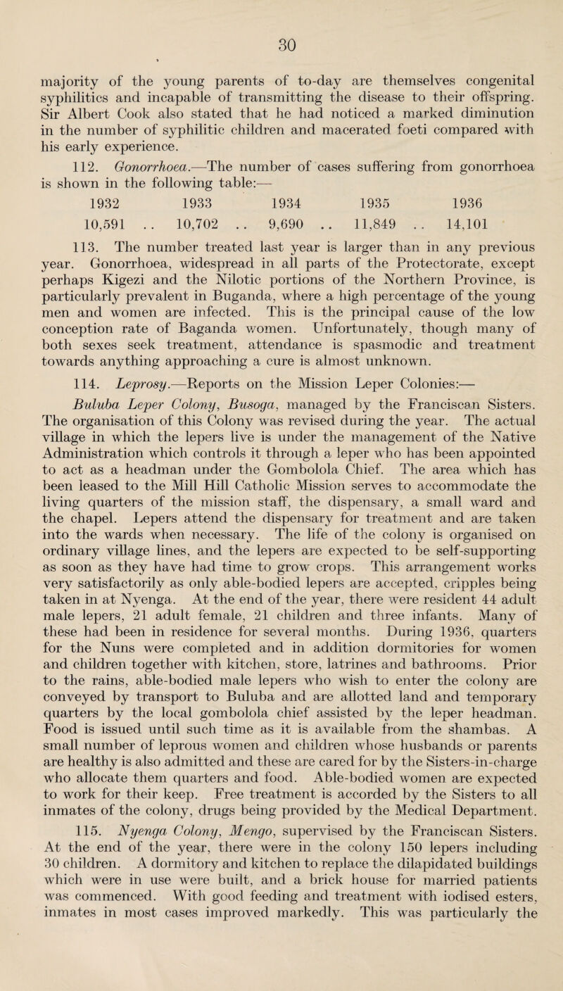 majority of the young parents of to-day are themselves congenital syphilitics and incapable of transmitting the disease to their offspring. Sir Albert Cook also stated that he had noticed a marked diminution in the number of syphilitic children and macerated foeti compared with his early experience. 112. Gonorrhoea.—The number of cases suffering from gonorrhoea is shown in the following table:— 1932 1933 1934 1935 1936 10,591 .. 10,702 .. 9,690 .. 11,849 .. 14,101 113. The number treated last year is larger than in any previous year. Gonorrhoea, widespread in all parts of the Protectorate, except perhaps Kigezi and the Nilotic portions of the Northern Province, is particularly prevalent in BUganda, where a high percentage of the young men and women are infected. This is the principal cause of the low conception rate of Baganda women. Unfortunately, though many of both sexes seek treatment, attendance is spasmodic and treatment towards anything approaching a cure is almost unknown. 114. Leprosy.—Reports on the Mission Leper Colonies:— Buluba Leper Colony, Busoga, managed by the Franciscan Sisters. The organisation of this Colony was revised during the year. The actual village in which the lepers live is under the management of the Native Administration which controls it through a leper who has been appointed to act as a headman under the Gombolola Chief. The area which has been leased to the Mill Hill Catholic Mission serves to accommodate the living quarters of the mission staff, the dispensary, a small ward and the chapel. Lepers attend the dispensary for treatment and are taken into the wards when necessary. The life of the colony is organised on ordinary village lines, and the lepers are expected to be self-supporting as soon as they have had time to grow crops. This arrangement works very satisfactorily as only able-bodied lepers are accepted, cripples being taken in at Nyenga. At the end of the year, there were resident 44 adult male lepers, 21 adult female, 21 children and three infants. Many of these had been in residence for several months. During 1936, quarters for the Nuns were completed and in addition dormitories for women and children together with kitchen, store, latrines and bathrooms. Prior to the rains, able-bodied male lepers who wish to enter the colony are conveyed by transport to Buluba and are allotted land and temporary quarters by the local gombolola chief assisted by the leper headman. Food is issued until such time as it is available from the shambas. A small number of leprous women and children whose husbands or parents are healthy is also admitted and these are cared for by the Sisters-in-charge who allocate them quarters and food. Able-bodied women are expected to work for their keep. Free treatment is accorded by the Sisters to all inmates of the colony, drugs being provided by the Medical Department. 115. Nyenga Colony, Mengo, supervised by the Franciscan Sisters. At the end of the year, there were in the colony 150 lepers including 30 children. A dormitory and kitchen to replace the dilapidated buildings which were in use were built, and a brick house for married patients was commenced. With good feeding and treatment with iodised esters, inmates in most cases improved markedly. This was particularly the