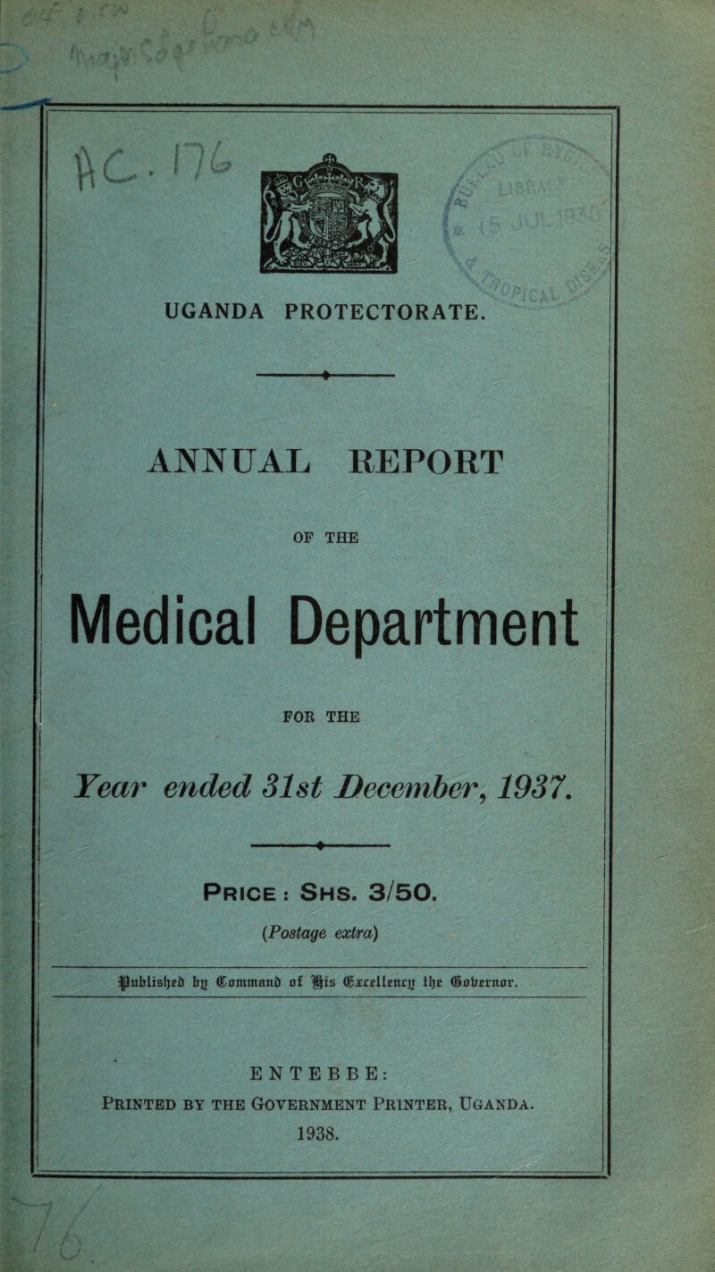 ♦ ANNUAL REPORT OF THE Medical Department FOE THE Year ended 31st December, 1937. Price : Shs. 3/50. (Postage extra) HJublisIjeir bu ©ammantr rrf: His Cteellsttrir tljc (Hafontot*. ENTEBBE: Printed by the Government Printer, Uganda. 1938.