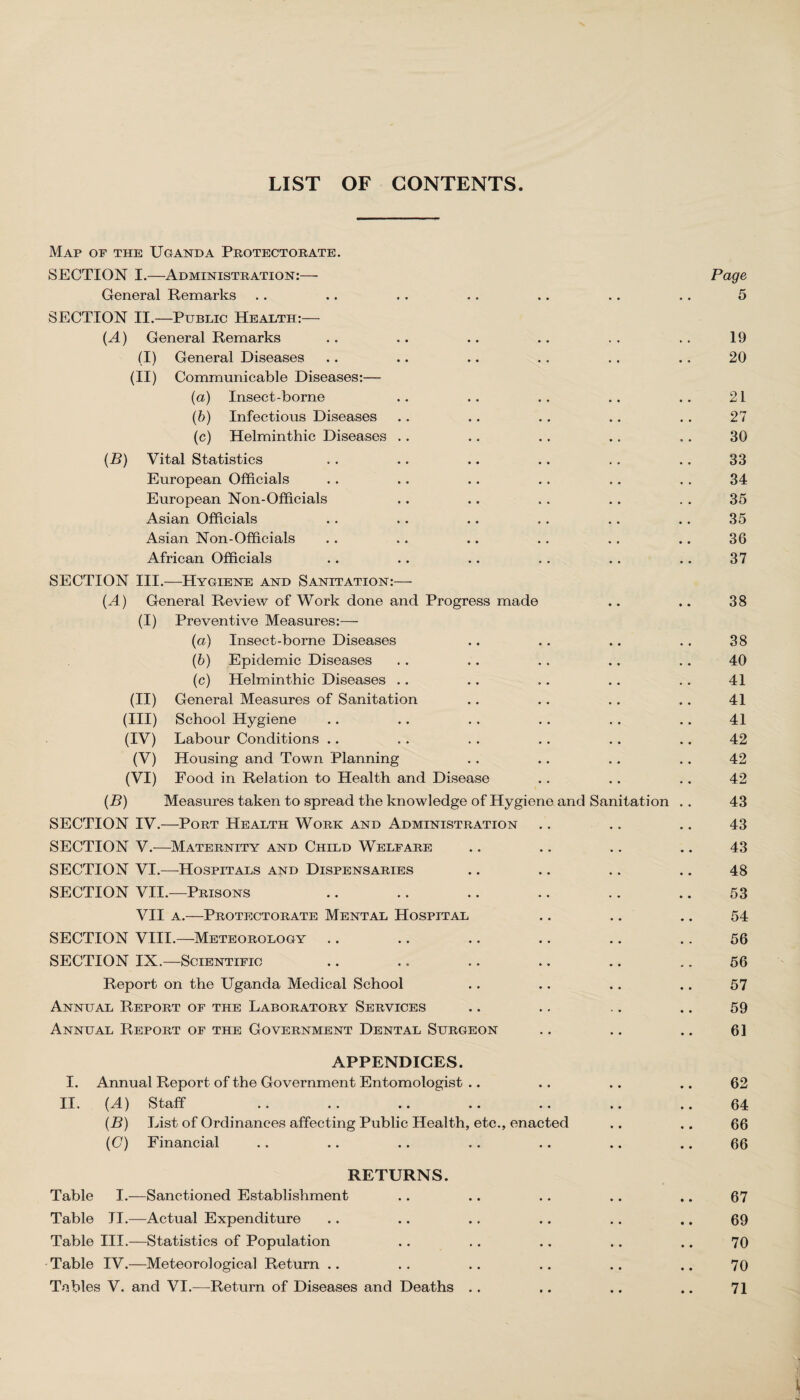 LIST OF CONTENTS Map op the Uganda Protectorate. SECTION I.—Administration:— Page General Remarks .. .. .. .. .. .. .. 5 SECTION II.—Public Health:— (A) General Remarks . . .. .. .. . . . . 19 (I) General Diseases .. .. .. .. .. .. 20 (II) Communicable Diseases:— (a) Insect-borne .. .. .. .. .. 21 (b) Infectious Diseases .. ,. .. .. . . 27 (c) Helminthic Diseases .. .. .. .. .. 30 (B) Vital Statistics . . .. .. .. . . .. 33 European Officials . . .. .. .. .. . . 34 European Non-Officials .. .. . . .. . . 35 Asian Officials .. .. .. .. .. .. 35 Asian Non-Officials .. .. .. .. .. .. 36 African Officials .. .. .. .. .. .. 37 SECTION III.—Hygiene and Sanitation:— {A) General Review of Work done and Progress made .. .. 38 (I) Preventive Measures:— (a) Insect-borne Diseases .. .. .. .. 38 (b) Epidemic Diseases .. .. . . .. .. 40 (c) Helminthic Diseases .. .. .. .. .. 41 (II) General Measures of Sanitation .. .. .. .. 41 (III) School Hygiene .. .. .. . . .. .. 41 (IV) Labour Conditions .. . . . . .. .. .. 42 (V) Housing and Town Planning .. .. .. .. 42 (VI) Food in Relation to Health and Disease .. .. .. 42 (B) Measures taken to spread the knowledge of Hygiene and Sanitation . . 43 SECTION IV.—Port Health Work and Administration .. .. .. 43 SECTION V.—Maternity and Child Welfare .. .. .. .. 43 SECTION VI.—Hospitals and Dispensaries .. .. .. .. 48 SECTION VII.—Prisons .. .. .. .. .. .. 53 VII a.—Protectorate Mental Hospital .. .. .. 54 SECTION VIII.—Meteorology .. .. .. .. .. .. 56 SECTION IX.—Scientific .. .. .. .. .. .. 56 Report on the Uganda Medical School .. .. .. .. 57 Annual Report of the Laboratory Services .. .. ,. .. 59 Annual Report of the Government Dental Surgeon .. .. .. 61 APPENDICES. I. Annual Report of the Government Entomologist .. .. .. .. 62 II. (A) Staff .. .. .. .. .. .. .. 64 (B) List of Ordinances affecting Public Health, etc., enacted .. .. 66 (C) Financial .. .. .. .. .. .. .. 66 RETURNS. Table I.—Sanctioned Establishment .. .. .. .. .. 67 Table II.—Actual Expenditure .. .. .. .. .. .. 69 Table III.—Statistics of Population .. .. .. .. .. 70 Table IV.—Meteorological Return .. .. .. .. .. .. 70