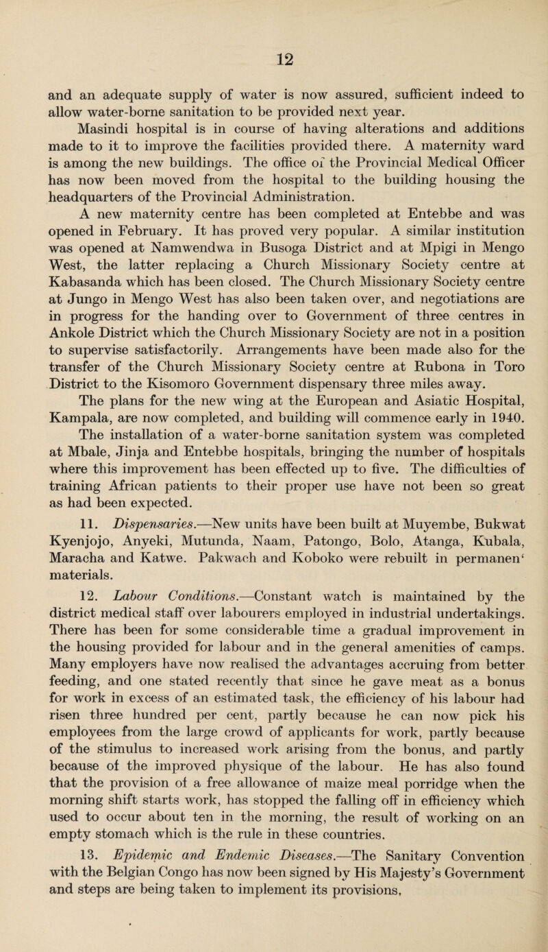 and an adequate supply of water is now assured, sufficient indeed to allow water-borne sanitation to be provided next year. Masindi hospital is in course of having alterations and additions made to it to improve the facilities provided there. A maternity ward is among the new buildings. The office of the Provincial Medical Officer has now been moved from the hospital to the building housing the headquarters of the Provincial Administration. A new maternity centre has been completed at Entebbe and was opened in February. It has proved very popular. A similar institution was opened at Namwendwa in Busoga District and at Mpigi in Mengo West, the latter replacing a Church Missionary Society centre at Kabasanda which has been closed. The Church Missionary Society centre at Jungo in Mengo West has also been taken over, and negotiations are in progress for the handing over to Government of three centres in Ankole District which the Church Missionary Society are not in a position to supervise satisfactorily. Arrangements have been made also for the transfer of the Church Missionary Society centre at Rubona in Toro District to the Kisomoro Government dispensary three miles away. The plans for the new wing at the European and Asiatic Hospital, Kampala, are now completed, and building will commence early in 1940. The installation of a water-borne sanitation system was completed at Mbale, Jinja and Entebbe hospitals, bringing the number of hospitals where this improvement has been effected up to five. The difficulties of training African patients to their proper use have not been so great as had been expected. 11. Dispensaries.—New units have been built at Muyembe, Bukwat Kyenjojo, Anyeki, Mutunda, Naam, Patongo, Bolo, Atanga, Kubala, Maracha and Katwe. Pakwach and Koboko were rebuilt in permanen‘ materials. 12. Labour Conditions.—Constant watch is maintained by the district medical staff over labourers employed in industrial undertakings. There has been for some considerable time a gradual improvement in the housing provided for labour and in the general amenities of camps. Many employers have now realised the advantages accruing from better feeding, and one stated recently that since he gave meat as a bonus for work in excess of an estimated task, the efficiency of his labour had risen three hundred per cent, partly because he can now pick his employees from the large crowd of applicants for work, partly because of the stimulus to increased work arising from the bonus, and partly because of the improved physique of the labour. He has also found that the provision of a free allowance of maize meal porridge when the morning shift starts work, has stopped the falling off in efficiency which used to occur about ten in the morning, the result of working on an empty stomach which is the rule in these countries. 13. Epidemic and Endemic Diseases.—The Sanitary Convention with the Belgian Congo has now been signed by His Majesty’s Government and steps are being taken to implement its provisions,