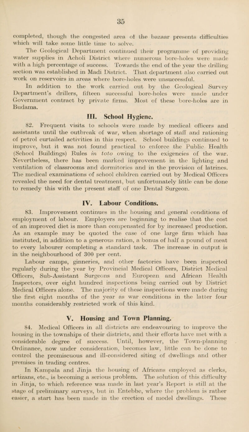 completed, though the congested area of the bazaar presents difficulties which will take some little time to solve. The Geological Department continued their programme of providing water supplies in Acholi District where numerous bore-holes were made with a high percentage of success. Towards the end of the year the drilling section was established in Madi District. That department also carried out work on reservoirs in areas where bore-holes were unsuccessful. In addition to the work carried out by the Geological Survey Department’s drillers, fifteen successful bore-holes were made under Government contract by private firms. Most of these bore-holes are in Budama. III. School Hygiene. 82. Frequent visits to schools were made by medical officers and assistants until the outbreak of war, when shortage of staff and rationing of petrol curtailed activities in this respect. School buildings continued to improve, but it was not found practical to enforce the Public Health (School Buildings) Buies in toto owing to the exigencies of the war. Nevertheless, there has been marked improvement in the lighting and ventilation of classrooms and dormitories and in the provision of latrines. The medical examinations of school children carried out by Medical Officers revealed the need for dental treatment, but unfortunately little can be done to remedy this with the present staff of one Dental Surgeon. IV. Labour Conditions. 83. Improvement continues in the housing and general conditions of employment of labour. Employers are beginning to realise that the cost of an improved diet is more than compensated for by increased production. As an example may be quoted the case of one large firm wdiich has instituted, in addition to a generous ration, a bonus of half a pound of meat to every labourer completing a standard task. The increase in output is in the neighbourhood of 300 per cent. Labour camps, ginneries, and other factories have been inspected regularly during the year by Provincial Medical Officers, District Medical Officers, Sub-Assistant Surgeons and European and African Health Inspectors, over eight hundred inspections being carried out by District Medical Officers alone. The majority of these inspections were made during the first eight months of the year as war conditions in the latter four months considerably restricted work of this kind. V. Housing and Town Planning. 84. Medical Officers in all districts are endeavouring to improve the housing in the townships of their districts, and their efforts have met with a considerable degree of success. Until, however, the Town-planning Ordinance, now under consideration, becomes law, little can be done to control the promiscuous and ill-considered siting of dwellings and other premises in trading centres. In Kampala and Jinja the housing of Africans employed as clerks, artizans, etc., is becoming a serious problem. The solution of this difficulty in Jinja, to which reference was made in last year’s Report is still at the stage of preliminary surveys, bid in Entebbe, where the problem is rather easier, a start has been made in the erection of model dwellings. These
