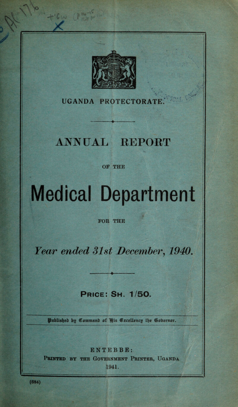 f UGANDA PROTECTORATE' -»—_—. ANN UAL REPORT OF THE Medical Department ■ ■ > FOR THE Tear ended 31st December, 1940. --♦- Price: Sh. 1/50. ^utrlieljetr 1m dtfmmmtir Ijta GferelUnqr i!j« ©oterttor. ENTEBBE: Printed by the Government Printer, Uganda (684)