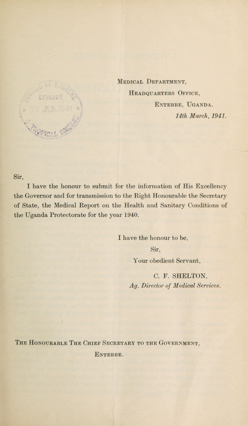 Headquarters Office, Entebbe, Uganda. 14th March, 1941. Sir, I have the honour to submit for the information of His Excellency the Governor and for transmission to the Right Honourable the Secretary of State, the Medical Report on the Health and Sanitary Conditions of the Uganda Protectorate for the year 1940. I have the honour to be, Sir, Your obedient Servant, C. F. SHELTON, Ay. Director of Medical Services. \ The Honourable The Chief Secretary to the Government, Entebbe.