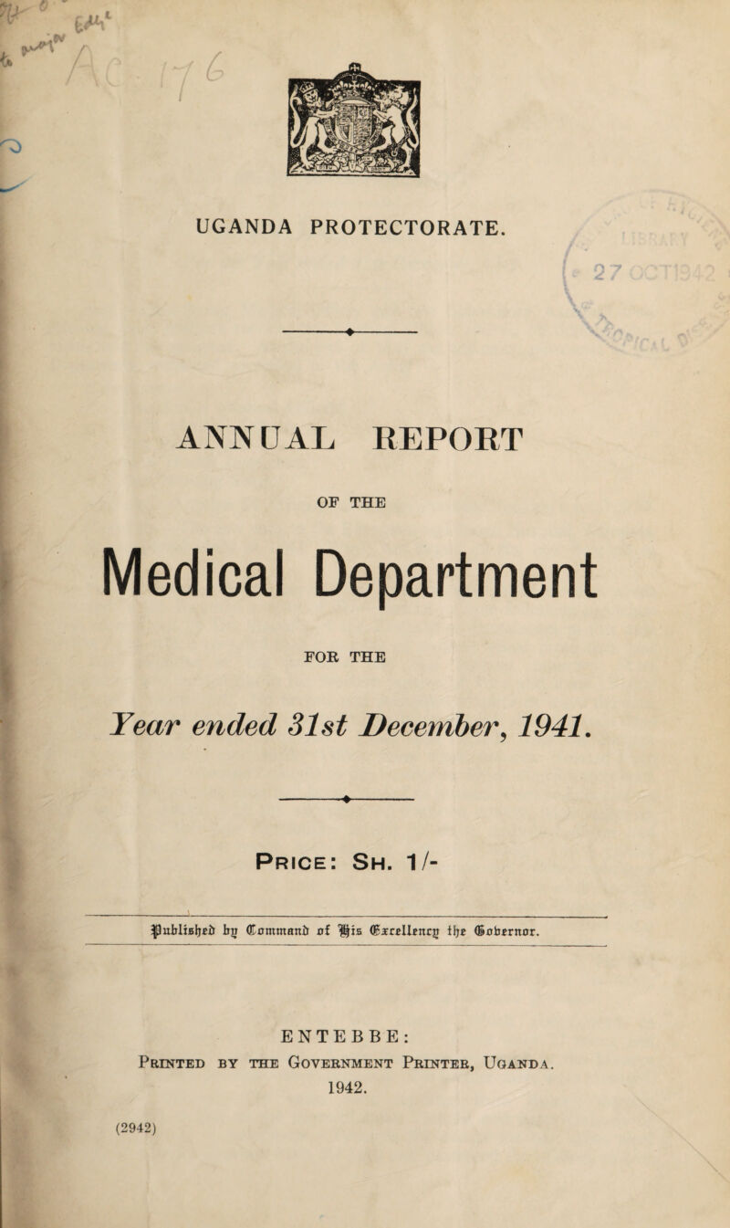 UGANDA PROTECTORATE. ANNUAL REPORT OF THE Medical Department FOR THE Year ended 31st December, 1941. Price: Sh. 1/- •publiBijR! Rji (Kcmmanir af $fts (BsrHRnrjj t!}* (Bubrntor. ENTEBBE: Printed by the Government Printer, Uganda. 1942. (2942)