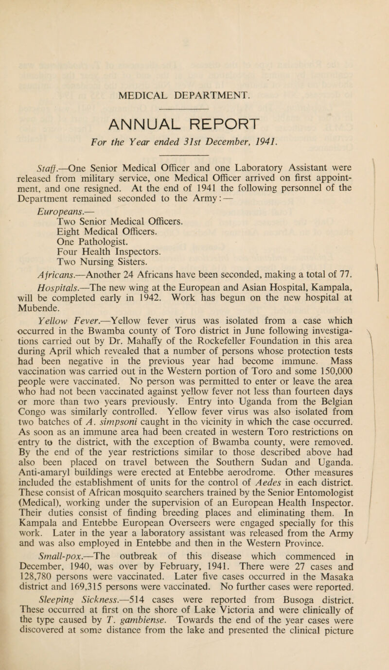 MEDICAL DEPARTMENT. ANNUAL REPORT For the Year ended 31st December, 1941. Staff.—One Senior Medical Officer and one Laboratory Assistant were released from military service, one Medical Officer arrived on first appoint¬ ment, and one resigned. At the end of 1941 the following personnel of the Department remained seconded to the Army: — Europeans.— Two Senior Medical Officers. Eight Medical Officers. One Pathologist. Four Elealth Inspectors. Two Nursing Sisters. Africans.—Another 24 Africans have been seconded, making a total of 77. Hospitals.—The new wing at the European and Asian Hospital, Kampala, will be completed early in 1942. Work has begun on the new hospital at Mubende. Yellow Fever.—Yellow fever virus was isolated from a case which occurred in the Bwamba county of Toro district in June following investiga¬ tions carried out by Dr. Mahaffy of the Rockefeller Foundation in this area during April which revealed that a number of persons whose protection tests had been negative in the previous year had become immune. Mass vaccination was carried out in the Western portion of Toro and some 150,000 people were vaccinated. No person was permitted to enter or leave the area who had not been vaccinated against yellow fever not less than fourteen days or more than two years previously. Entry into Uganda from the Belgian Congo was similarly controlled. Yellow fever virus was also isolated from two batches of A. simpsoni caught in the vicinity in which the case occurred. As soon as an immune area had been created in western Toro restrictions on entry to the district, with the exception of Bwamba county, were removed. By the end of the year restrictions similar to those described above had also been placed on travel between the Southern Sudan and Uganda. Anti-amaryl buildings were erected at Entebbe aerodrome. Other measures included the establishment of units for the control of Aedes in each district. These consist of African mosquito searchers trained by the Senior Entomologist (Medical), working under the supervision of an European Health Inspector. Their duties consist of finding breeding places and eliminating them. In Kampala and Entebbe European Overseers were engaged specially for this work. Later in the year a laboratory assistant was released from the Army and was also employed in Entebbe and then in the Western Province. Small-pox.—The outbreak of this disease which commenced in December, 1940, was over by February, 1941. There were 27 cases and 128,780 persons were vaccinated. Later five cases occurred in the Masaka district and 169,315 persons were vaccinated. No further cases were reported. Sleeping Sickness.—514 cases were reported from Busoga district. These occurred at first on the shore of Lake Victoria and were clinically of the type caused by T. gambiense. Towards the end of the year cases were discovered at some distance from the lake and presented the clinical picture