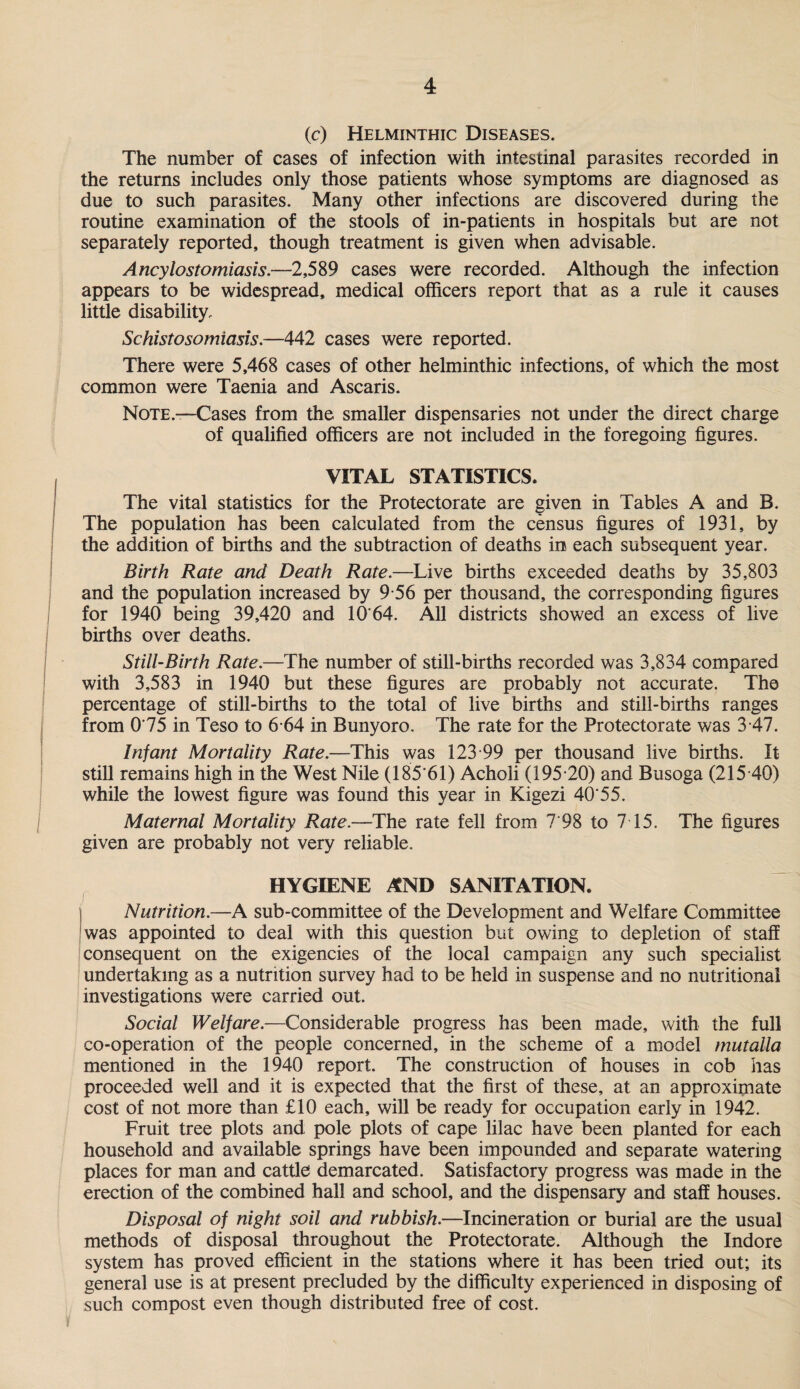 (c) Helminthic Diseases. The number of cases of infection with intestinal parasites recorded in the returns includes only those patients whose symptoms are diagnosed as due to such parasites. Many other infections are discovered during the routine examination of the stools of in-patients in hospitals but are not separately reported, though treatment is given when advisable. Ancylostomiasis.—2,589 cases were recorded. Although the infection appears to be widespread, medical officers report that as a rule it causes little disability. Schistosomiasis.—442 cases were reported. There were 5,468 cases of other helminthic infections, of which the most common were Taenia and Ascaris. Note.—Cases from the smaller dispensaries not under the direct charge of qualified officers are not included in the foregoing figures. VITAL STATISTICS. The vital statistics for the Protectorate are given in Tables A and B. The population has been calculated from the census figures of 1931, by the addition of births and the subtraction of deaths in each subsequent year. Birth Rate and Death Rate.—Live births exceeded deaths by 35,803 and the population increased by 9 56 per thousand, the corresponding figures for 1940 being 39,420 and 10'64. All districts showed an excess of live births over deaths. Still-Birth Rate.—The number of still-births recorded was 3,834 compared with 3,583 in 1940 but these figures are probably not accurate. The percentage of still-births to the total of live births and still-births ranges from 0*75 in Teso to 6-64 in Bunyoro. The rate for the Protectorate was 3 47. Infant Mortality Rate.—This was 123*99 per thousand live births. It still remains high in the West Nile (185'61) Acholi (195*20) and Busoga (215*40) while the lowest figure was found this year in Kigezi 40'55. Maternal Mortality Rate.—The rate fell from 7'98 to 7 15. The figures given are probably not very reliable. HYGIENE AND SANITATION. Nutrition.—A sub-committee of the Development and Welfare Committee was appointed to deal with this question but owing to depletion of staff consequent on the exigencies of the local campaign any such specialist undertaking as a nutrition survey had to be held in suspense and no nutritional investigations were carried out. Social Welfare.—Considerable progress has been made, with the full co-operation of the people concerned, in the scheme of a model mutalla mentioned in the 1940 report. The construction of houses in cob has proceeded well and it is expected that the first of these, at an approximate cost of not more than £10 each, will be ready for occupation early in 1942. Fruit tree plots and pole plots of cape lilac have been planted for each household and available springs have been impounded and separate watering places for man and cattle demarcated. Satisfactory progress was made in the erection of the combined hall and school, and the dispensary and staff houses. Disposal of night soil and rubbish.—Incineration or burial are the usual methods of disposal throughout the Protectorate. Although the Indore system has proved efficient in the stations where it has been tried out; its general use is at present precluded by the difficulty experienced in disposing of such compost even though distributed free of cost.