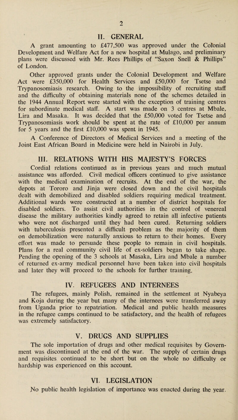 II. GENERAL A grant amounting to £477,500 was approved under the Colonial Development and Welfare Act for a new hospital at Mulago, and preliminary plans were discussed with Mr. Rees Phillips of “Saxon Snell & Phillips” of London. Other approved grants under the Colonial Development and Welfare Act were £350,000 for Health Services and £50,000 for Tsetse and Trypanosomiasis research. Owing to the impossibility of recruiting staff and the difficulty of obtaining materials none of the schemes detailed in the 1944 Annual Report were started with the exception of training centres for subordinate medical stalf. A start was made on 3 centres at Mbale, Lira and Masaka. It was decided that the £50,000 voted for Tsetse and Trypanosomiasis work should be spent at the rate of £10,000 per annum for 5 years and the first £10,000 was spent in 1945. A Conference of Directors of Medical Services and a meeting of the Joint East African Board in Medicine were held in Nairobi in July. III. RELATIONS WITH HIS MAJESTY’S FORCES Cordial relations continued as in previous years and much mutual assistance was afforded. Civil medical officers continued to give assistance with the medical examination of recruits. At the end of the war, the depots at Tororo and Jinja were closed down and the civil hospitals dealt with demobilized and disabled soldiers requiring medical treatment. Additional wards were constructed at a number of district hospitals for disabled soldiers. To assist civil authorities in the control of venereal disease the military authorities kindly agreed to retain all infective patients who were not discharged until they had been cured. Returning soldiers with tuberculosis presented a difficult problem as the majority of them on demobilization were naturally anxious to return to their homes. Every effort was made to persuade these people to remain in civil hospitals. Plans for a real community civil life of ex-soldiers began to take shape. Pending the opening of the 3 schools at Masaka, Lira and Mbale a number of returned ex-army medical personnel have been taken into civil hospitals and later they will proceed to the schools for further training. IV. REFUGEES AND INTERNEES The refugees, mainly Polish, remained in the settlement at Nyabeya and Koja during the year but many of the internees were transferred away from Uganda prior to repatriation. Medical and public health measures in the refugee camps continued to be satisfactory, and the health of refugees was extremely satisfactory. V. DRUGS AND SUPPLIES The sole importation of drugs and other medical requisites by Govern¬ ment was discontinued at the end of the war. The supply of certain drugs and requisites continued to be short but on the whole no difficulty or hardship was experienced on this account. VI. LEGISLATION No public health legislation of importance was enacted during the year.