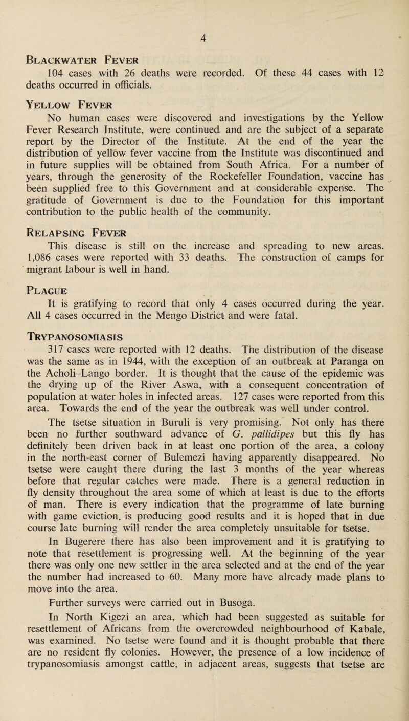 Blackwater Fever 104 cases with 26 deaths were recorded. Of these 44 cases with 12 deaths occurred in officials. Yellow Fever No human cases were discovered and investigations by the Yellow Fever Research Institute, were continued and are the subject of a separate report by the Director of the Institute. At the end of the year the distribution of yellow fever vaccine from the Institute was discontinued and in future supplies will be obtained from South Africa. For a number of years, through the generosity of the Rockefeller Foundation, vaccine has been supplied free to this Government and at considerable expense. The gratitude of Government is due to the Foundation for this important contribution to the public health of the community. Relapsing Fever This disease is still on the increase and spreading to new areas. 1,086 cases were reported with 33 deaths. The construction of camps for migrant labour is well in hand. Plague It is gratifying to record that only 4 cases occurred during the year. All 4 cases occurred in the Men go District and were fatal. Try p ano somi a si s 317 cases were reported with 12 deaths. The distribution of the disease was the same as in 1944, with the exception of an outbreak at Paranga on the Acholi-Lango border. It is thought that the cause of the epidemic was the drying up of the River Aswa, with a consequent concentration of population at water holes in infected areas. 127 cases were reported from this area. Towards the end of the year the outbreak was well under control. The tsetse situation in Buruli is very promising. Not only has there been no further southward advance of G. pallidipes but this fly has definitely been driven back in at least one portion of the area, a colony in the north-east corner of Bulemezi having apparently disappeared. No tsetse were caught there during the last 3 months of the year whereas before that regular catches were made. There is a general reduction in fly density throughout the area some of which at least is due to the efforts of man. There is every indication that the programme of late burning with game eviction, is producing good results and it is hoped that in due course late burning will render the area completely unsuitable for tsetse. In Bugerere there has also been improvement and it is gratifying to note that resettlement is progressing well. At the beginning of the year there was only one new settler in the area selected and at the end of the year the number had increased to 60. Many more have already made plans to move into the area. Further surveys were carried out in Busoga. In North Kigezi an area, which had been suggested as suitable for resettlement of Africans from the overcrowded neighbourhood of Kabale, was examined. No tsetse were found and it is thought probable that there are no resident fly colonies. However, the presence of a low incidence of trypanosomiasis amongst cattle, in adjacent areas, suggests that tsetse are