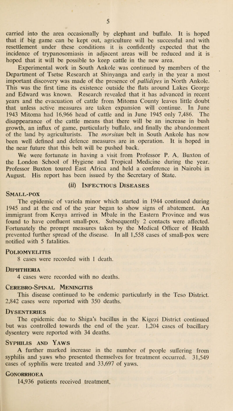 carried into the area occasionally by elephant and buffalo. It is hoped that if big game can be kept out, agriculture will be successful and with resettlement under these conditions it is confidently expected that the incidence of trypanosomiasis in adjacent areas will be reduced and it is hoped that it will be possible to keep cattle in the new area. Experimental work in South Ankole was continued by members of the Department of Tsetse Research at Shinyanga and early in the year a most important discovery was made of the presence of pallidipes in North Ankole. This was the first time its existence outside the flats around Lakes George and Edward was known. Research revealed that it has advanced in recent years and the evacuation of cattle from, Mitoma County leaves little doubt that unless active measures are taken expansion will continue. In June 1943 Mitoma had 16,966 head of cattle and in June 1945 only 7,486. The disappearance of the cattle means that there will be an increase in bush growth, an influx of game, particularly buffalo, and finally the abandonment of the land by agriculturists. The morsitan belt in South Ankole has now been well defined and defence measures are in operation. It is hoped in the near future that this belt will be pushed back. We were fortunate in having a visit from Professor P. A. Buxton of the London School of Hygiene and Tropical Medicine during the year. Professor Buxton toured East Africa and held a conference in Nairobi in August. His report has been issued by the Secretary of State. (if) Infectious Diseases Small-pox The epidemic of variola minor which started in 1944 continued during 1945 and at the end of the year began to show signs of abatement. An immigrant from Kenya arrived in Mbale in the Eastern Province and was found to have confluent small-pox. Subsequently 2 contacts were affected. Fortunately the prompt measures taken by the Medical Officer of Health prevented further spread of the disease. In all 1,558 cases of small-pox were notified with 5 fatalities. Poliomyelitis 8 cases were recorded with 1 death. Diphtheria 4 cases were recorded with no deaths. Cerebro-Spinal Meningitis This disease continued to be endemic particularly in the Teso District. 2,842 cases were reported with 350 deaths. Dysenteries The epidemic due to Shiga’s bacillus in the Kigezi District continued but was controlled towards the end of the year. 1,204 cases of bacillary dysentery were reported with 34 deaths. Syphilis and Yaws A further marked increase in the number of people suffering from syphilis and yaws who presented themselves for treatment occurred. 31,549 cases of syphilis were treated and 33,697 of yaws. Gonorrhoea 14,936 patients received treatment.