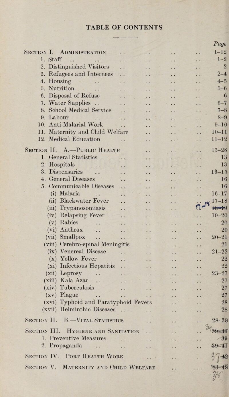 TABLE OF CONTENTS Section I. Administration 1. Staff 2. Distinguished Visitors 3. Refugees and Internees 4. Housing 5. Nutrition 6. Disposal of Refuse 7. Water Supplies 8. School Medical Service 9. Labour 10. Anti-Malarial Work 11. Maternity and Child Welfare 12. Medical Education Section II. A.—Public Health 1. General Statistics 2. Hospitals 3. Dispensaries 4. General Diseases 5. Communicable Diseases (i) Malaria (ii) Blackwater Fever (iii) Trypanosomiasis (iv) Relapsing Fever (v) Rabies (vi) Anthrax (vii) Smallpox (viii) Cerebro-spinal Meningitis (ix) Venereal Disease (x) Yellow Fever (xi) Infectious Hepatitis (xii) Leprosy (xiii) Kala Azar (xiv) Tuberculosis (xv) Plague (xvi) Typhoid and Paratyphoid Fever (xvii) Helminthic Diseases . . Section II. B.—Vital Statistics Section III. Hygiene and Sanitation 1. Preventive Measures 2. Propaganda Section IV. Port Health Work Section V. Maternity and Child Welfare