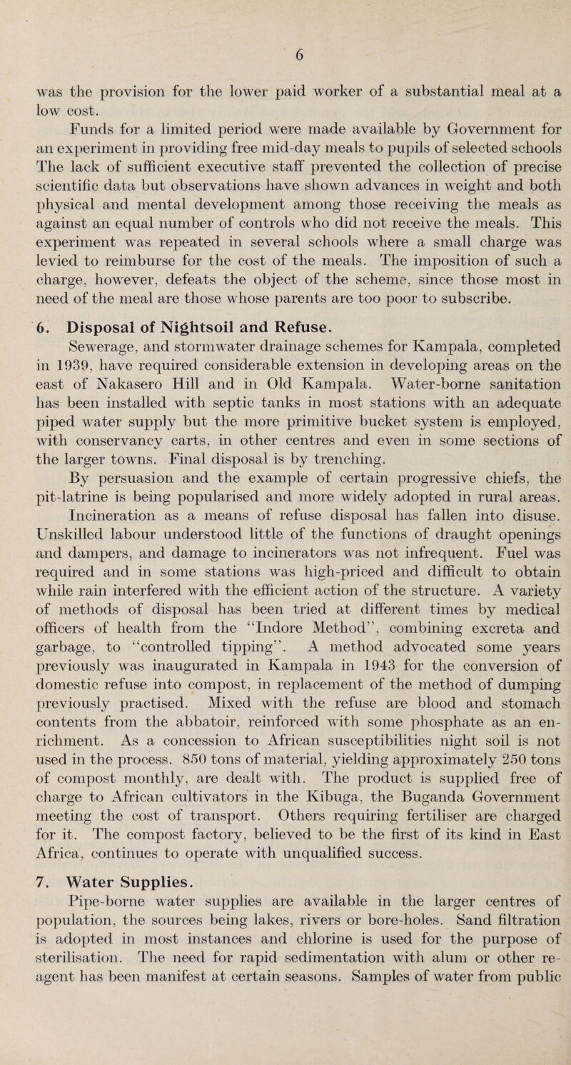 was the provision for the lower paid worker of a substantial meal at a low cost. Funds for a limited period were made available by Government for an experiment in providing free mid-day meals to pupils of selected schools The lack of sufficient executive staff prevented the collection of precise scientific data but observations have shown advances in weight and both physical and mental development among those receiving the meals as against an equal number of controls who did not receive the meals. This experiment was repeated in several schools where a small charge was levied to reimburse for the cost of the meals. The imposition of such a charge, however, defeats the object of the scheme, since those most in need of the meal are those whose parents are too poor to subscribe. 6. Disposal of Nightsoil and Refuse. Sewerage, and stormwater drainage schemes for Kampala, completed in 1939, have required considerable extension in developing areas on the east of Nakasero Hill and in Old Kampala. Water-borne sanitation has been installed with septic tanks in most stations with an adequate piped water supply but the more primitive bucket system is employed, with conservancy carts, in other centres and even in some sections of the larger towns. Final disposal is by trenching. By persuasion and the example of certain progressive chiefs, the pit-latrine is being popularised and more widely adopted in rural areas. Incineration as a means of refuse disposal has fallen into disuse. Unskilled labour understood little of the functions of draught openings and dampers, and damage to incinerators was not infrequent. Fuel was required and in some stations was high-priced and difficult to obtain while rain interfered with the efficient action of the structure. A variety of methods of disposal has been tried at different times by medical officers of health from the “Indore Method , combining excreta and garbage, to “controlled tipping’. A method advocated some years previously was inaugurated in Kampala in 1943 for the conversion of domestic refuse into compost, in replacement of the method of dumping previously practised. Mixed with the refuse are blood and stomach contents from the abbatoir, reinforced with some phosphate as an en¬ richment. As a concession to African susceptibilities night soil is not used in the process. 850 tons of material, yielding approximately 250 tons of compost monthly, are dealt with. The product is supplied free of charge to African cultivators in the Kibuga, the Buganda Government meeting the cost of transport. Others requiring fertiliser are charged for it. The compost factory, believed to be the first of its kind in East Africa, continues to operate with unqualified success. 7. Water Supplies. Pipe-borne water supplies are available in the larger centres of population, the sources being lakes, rivers or bore-holes. Sand filtration is adopted in most instances and chlorine is used for the purpose of sterilisation. The need for rapid sedimentation with alum or other re¬ agent has been manifest at certain seasons. Samples of water from public