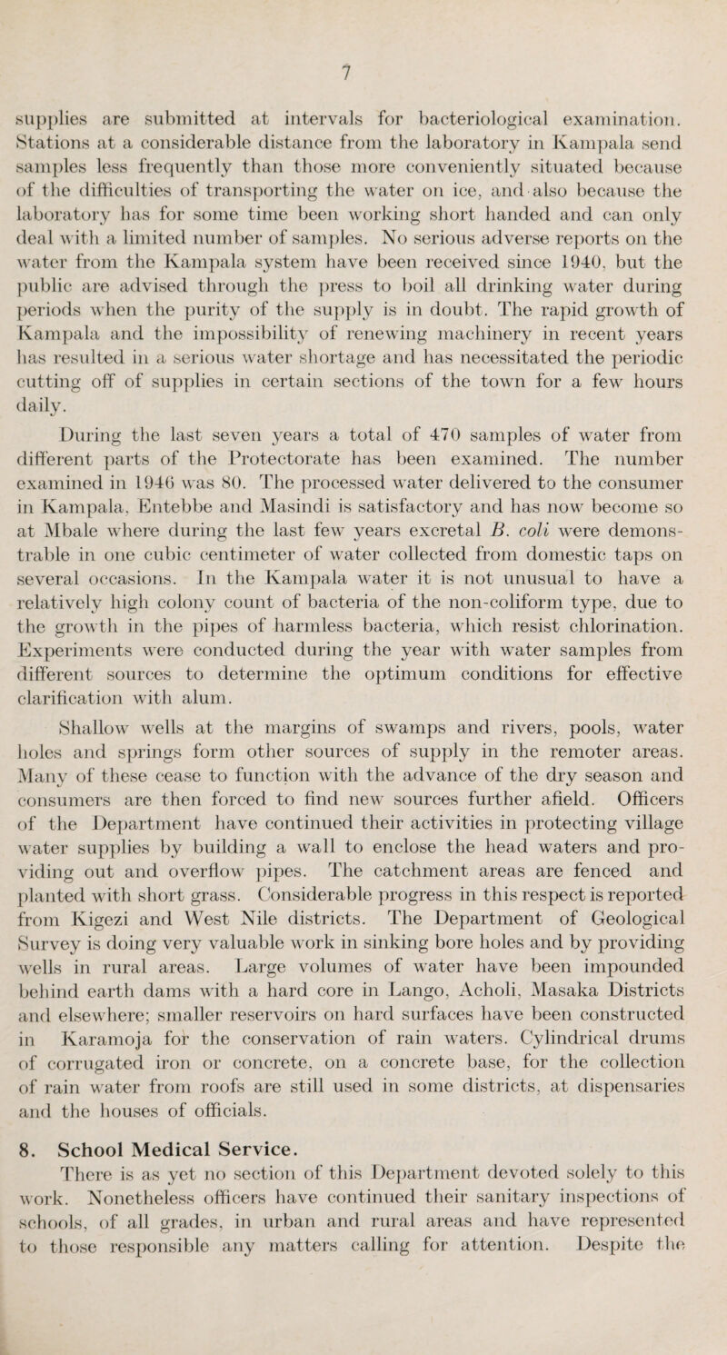 supplies are submitted at intervals for bacteriological examination. Stations at a considerable distance from the laboratory in Kampala send samples less frequently than those more conveniently situated because of the difficulties of transporting the water on ice, and also because the laboratory has for some time been working short handed and can only deal with a limited number of samples. No serious adverse reports on the water from the Kampala system have been received since 1940, but the public are advised through the press to boil all drinking water during periods when the purity of the supply is in doubt. The rapid growth of Kampala and the impossibility of renewing machinery in recent years has resulted in a serious water shortage and has necessitated the periodic cutting off of supplies in certain sections of the town for a few hours daily. During the last seven years a total of 470 samples of water from different parts of the Protectorate has been examined. The number examined in 1940 was 80. The processed water delivered to the consumer in Kampala, Entebbe and Masindi is satisfactory and has now become so at Mbale where during the last few years excretal B. coli were demons¬ trable in one cubic centimeter of water collected from domestic taps on several occasions. In the Kampala water it is not unusual to have a relatively high colony count of bacteria of the non-coliform type, due to the growth in the pipes of harmless bacteria, which resist chlorination. Experiments were conducted during the year with water samples from different sources to determine the optimum conditions for effective clarification with alum. Shallow wells at the margins of swamps and rivers, pools, water holes and springs form other sources of supply in the remoter areas. Many of these cease to function with the advance of the dry season and consumers are then forced to find new sources further afield. Officers of the Department have continued their activities in protecting village water supplies by building a wall to enclose the head waters and pro¬ viding out and overflow pipes. The catchment areas are fenced and planted with short grass. Considerable progress in this respect is reported from Kigezi and West Nile districts. The Department of Geological Survey is doing very valuable work in sinking bore holes and by providing wells in rural areas. Large volumes of water have been impounded behind earth dams with a hard core in Lango, Acholi, Masaka Districts and elsewhere; smaller reservoirs on hard surfaces have been constructed in Karamoja for the conservation of rain waters. Cylindrical drums of corrugated iron or concrete, on a concrete base, for the collection of rain water from roofs are still used in some districts, at dispensaries and the houses of officials. 8. School Medical Service. There is as yet no section of this Department devoted solely to this work. Nonetheless officers have continued their sanitary inspections of schools, of all grades, in urban and rural areas and have represented to those responsible any matters calling for attention. Despite the