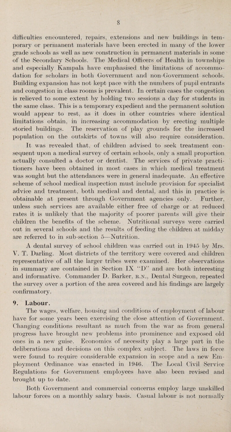 difficulties encountered, repairs, extensions and new buildings in tem¬ porary or permanent materials have been erected in many of the lower grade schools as well as new construction in permanent materials in some of the Secondary Schools. The Medical Officers of Health in townships and especially Kampala have emphasised the limitations of accommo¬ dation for scholars in both Government and non-Government schools. Building expansion has not kept pace with the numbers of pupil entrants and congestion in class rooms is prevalent. In certain cases the congestion is relieved to some extent by holding two sessions a day for students in the same class. This is a temporary expedient and the permanent solution would appear to rest, as it does in other countries where identical limitations obtain, in increasing accommodation by erecting multiple storied buildings. The reservation of play grounds for the increased population on the outskirts of towns will also require consideration. It was revealed that, of children advised to seek treatment con¬ sequent upon a medical survey of certain schools, only a small proportion actually consulted a doctor or dentist. The services of private practi¬ tioners have been obtained in most cases in which medical treatment was sought but the attendances were in general inadequate. An effective scheme of school medical inspection must include provision for specialist advice and treatment, both medical and dental, and this in practice is obtainable at present through Government agencies only. Further, unless such services are available either free of charge or at reduced rates it is unlikely that the majority of poorer parents will give their children the benefits of the scheme. Nutritional surveys were carried out in several schools and the results of feeding the children at midday are referred to in sub-section 5—Nutrition. A dental survey of school children was carried out in 1945 by Mrs. V. T. Darling. Most districts of the territory were covered and children representative of all the larger tribes were examined. Her observations in summary are contained in Section IX “D5’ and are both interesting and informative. Commander D. Barker, r.n., Dental Surgeon, repeated the survey over a portion of the area covered and his findings are largely confirmatory. 9. Labour. The wages, welfare, housing and conditions of employment of labour have for some years been exercising the close attention of Government. Changing conditions resultant as much from the war as from general progress have brought new problems into prominence and exposed old ones in a new guise. Economics of necessity play a large part in the deliberations and decisions on this complex subject. The laws in force were found to require considerable expansion in scope and a new Em¬ ployment Ordinance was enacted in 1946. The Local Civil Service Regulations for Government employees have also been revised and brought up to date. Both Government and commercial concerns employ large unskilled labour forces on a monthly salary basis. Casual labour is not normally