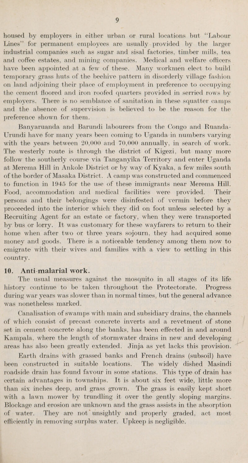 housed by employers in either urban or rural locations but “Labour Lines” for permanent employees are usually provided by the larger industrial companies such as sugar and sisal factories, timber mills, tea and coffee estates, and mining companies. Medical and welfare officers have been appointed at a few of these. Many workmen elect to build temporary grass huts of the beehive pattern in disorderly village fashion on land adjoining their place of employment in preference to occupying the cement floored and iron roofed quarters provided in serried rows by employers. There is no semblance of sanitation in these squatter camps and the absence of supervision is believed to be the reason for the preference shown for them. Banyaruanda and Barundi labourers from the Congo and Ruanda- Urundi have for many years been coming to Uganda in numbers varying with the years between 20,000 and 70,000 annually, in search of work. The westerly route is through the district of Kigezi, but many more follow the southerly course via Tanganyika Territory and enter Uganda at Merema Hill in Ankole District or by way of Kyaka, a few miles south of the border of Masaka District. A camp was constructed and commenced to function in 1945 for the use of these immigrants near Merema Hill. Food, accommodation and medical facilities were provided. Their persons and their belongings were disinfested of vermin before they proceeded into the interior which they did on foot unless selected by a Recruiting Agent for an estate or factory, when they were transported by bus or lorry. It was customary for these wayfarers to return to their home when after two or three years sojourn, they had acquired some money and goods. There is a noticeable tendency among them now to emigrate with their wives and families with a view to settling in this country. 10. Anti malarial work. The usual measures against the mosquito in all stages of its life history continue to be taken throughout the Protectorate. Progress during war years was slower than in normal times, but the general advance was nonetheless marked. Canalisation of swamps with main and subsidiary drains, the channels of which consist of precast concrete inverts and a revetment of stone set in cement concrete along the banks, has been effected in and around Kampala, where the length of stormwater drains in new and developing areas has also been greatly extended. Jinja as yet lacks this provision. Earth drains with grassed banks and French drains (subsoil) have been constructed in suitable locations. The widely dished Masindi roadside drain has found favour in some stations. This type of drain has certain advantages in townships. It is about six feet wide, little more than six inches deep, and grass grown. The grass is easily kept short with a lawn mower by trundling it over the gently sloping margins. Blockage and erosion are unknown and the grass assists in the absorption of water. They are not * unsightly and properly graded, act most efficiently in removing surplus water. Upkeep is negligible. y