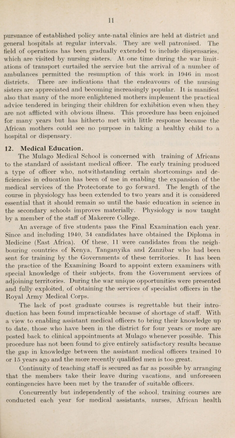 pursuance of established policy ante-natal clinics are held at district and general hospitals at regular intervals. They are well patronised. The field of operations has been gradually extended to include dispensaries, which are visited by nursing sisters. At one time during the war limit¬ ations of transport curtailed the service but the arrival of a number of ambulances permitted the resumption of this work in 1946 in most districts. There are indications that the endeavours of the nursing sisters are appreciated and becoming increasingly popular. It is manifest also that many of the more enlightened mothers implement the practical advice tendered in bringing their children for exhibition even when they are not afflicted with obvious illness. This procedure has been enjoined for many years but has hitherto met with little response because the African mothers could see no purpose in taking a healthy child to a hospital or dispensary. 12. Medical Education. The Mulago Medical School is concerned with training of Africans to the standard of assistant medical officer. The early training produced a type of officer who, notwithstanding certain shortcomings and de¬ ficiencies in education has been of use in enabling the expansion of the medical services of the Protectorate to go forward. The length of the course in physiology has been extended to two years and it is considered essential that it should remain so until the basic education in science in the secondary schools improves materially. Physiology is now taught by a member of the staff of Makerere College. An average of five students pass the Final Examination each year. Since and including 1940, 34 candidates have obtained the Diploma in Medicine (East Africa). Of these, 11 were candidates from the neigh¬ bouring countries of Kenya, Tanganyika and Zanzibar who had been sent for training by the Governments of these territories. It lias been the practice of the Examining Board to appoint extern examiners with special knowledge of their subjects, from the Government services of adjoining territories. During the war unique opportunities were presented and fully exploited, of obtaining the services of specialist officers in the Royal Army Medical Corps. The lack of post graduate courses is regrettable but their intro¬ duction has been found impracticable because of shortage of staff. With a view to enabling assistant medical officers to bring their knowledge up to date, those who have been in the district for four years or more are posted back to clinical appointments at Mulago whenever possible. This procedure has not been found to give entirely satisfactory results because the gap in knowledge between the assistant medical officers trained 10 or 15 years ago and the more recently qualified men is too great. Continuity of teaching staff is secured as far as possible by arranging that the members take their leave during vacations, and unforeseen contingencies have been met by the transfer of suitable officers. Concurrently but independently of the school, training courses are conducted each year for medical assistants, nurses, African health