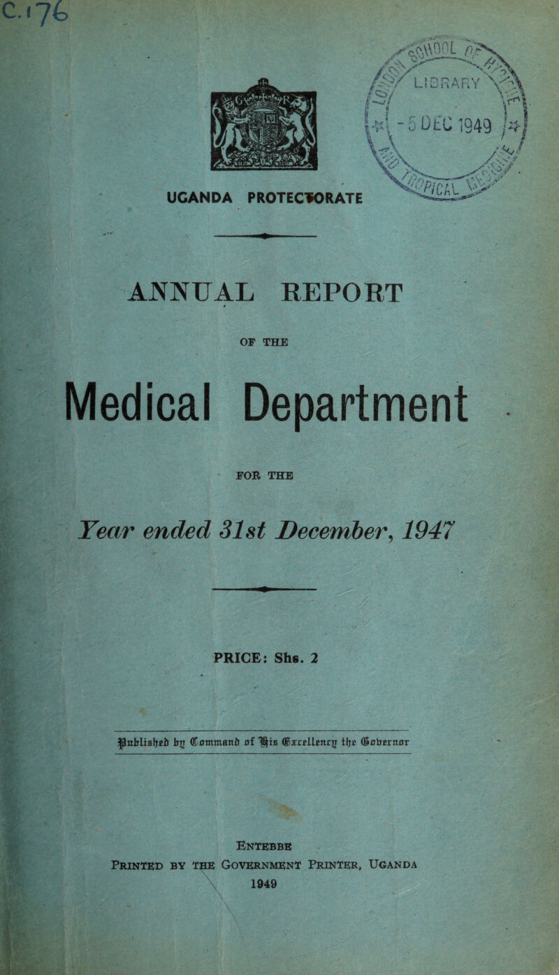 c.i7fc ANNUAL REPORT * OF THE '•-S’''' •’ Medical Department FOR THE Year ended 31st December, 1947 ■y PRICE: Shs. 2 tig <&0mmaitir af 0c£r*U*n£|T tlj£ (Sairsrnflr Entebbe Printed by the Government Printer, Uganda 1949 \ % 11 \