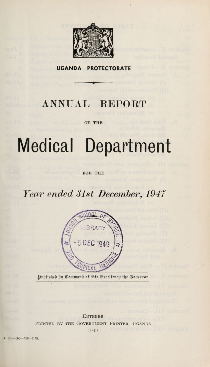 UGANDA PROTECTORATE ANNUAL REPORT OF THE Medical Department FOR THE Year ended 31st December, 1947 |3ubltsljeii bn Comntanb of Itjis Of xreilntnr tl}c (iobcrnor Entebbe Printed by the Government Printer, Uganda 1949 GI 'UP—563-450—7-49.