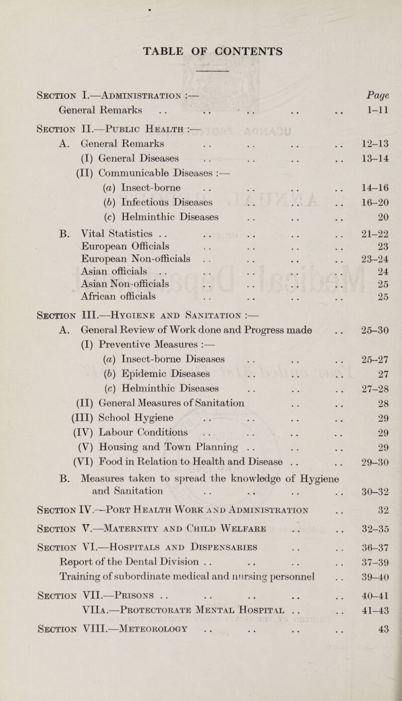 TABLE OF CONTENTS Section I.—Administration :— Page General Remarks . . .. .. .. .. 1-11 Section II.—Public Health :— A. General Remarks . . . . .. .. 12-13 (i) General Diseases . . . . .. ., 13-14 (ii) Communicable Diseases :— (a) Insect-borne .. .. . . .. 14-16 (b) Infectious Diseases .. .. .. 16-20 (c) Helminthic Diseases . . . . .. 20 B. Vital Statistics . . .. .. . . .. 21-22 European Officials , . . . . . . . 23 European Non-officials . . . . .. . . 23-24 Asian officials . . . . . . . . . . 24 Asian Non-officials . . . . . . .. 25 African officials . . .. .. . . 25 Section III.—Hygiene and Sanitation :— A. General Review of Work done and Progress made .. 25-30 (I) Preventive Measures :— (а) Insect-borne Diseases . . .. .. 25-27 (б) Epidemic Diseases . . . . . . 27 (c) Helminthic Diseases . . .. .. 27-28 (ii) G eneral Measures of Sanitation .. .. 28 (III) School Hygiene . . . . . . . . 29 (IV) Labour Conditions . . . . .. .. 29 (V) Housing and Town Planning . . . . .. 29 (VI) Food in Relation to Health and Disease . . .. 29-30 B. Measures taken to spread the knowledge of Hygiene and Sanitation . . .. . . . . 30-32 Section IV.—Port Health Work and Administration ., 32 Section V.—Maternity and Child Welfare .. .. 32-35 Section VI.—Hospitals and Dispensaries . . .. 36-37 Report of the Dental Di vision . . . . . . . . 37-39 Training of subordinate medical and nursing personnel . . 39-40 Section VII.—Prisons .. .. .. .. .. 40-41 VIIa.—Protectorate Mental Hospital .. .. 41-43 Section VIII.—Meteorology .. .. .. .. 43