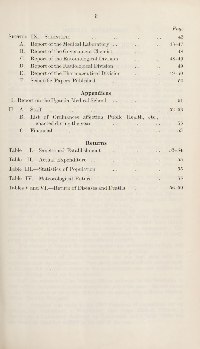 11 Page Section IX.—Scientific .. .. .. .. 43 A. Report of the Medical Laboratory .. .. .. 43-47 B. Report of the Government Chemist . .. 48 C. Report of the Entomological Division . . . . 48-49 D. Report of the Radiological Division . . . . 49 E. Report of the Pharmaceutical Division . . . . 49-50 E. Scientific Papers Published . . . . . . 50 Appendices I. Report on the Uganda Medical School .. .. .. 51 II. A. Staff . . . . . . . . . . . . 52-53 B. List of Ordinances affecting Public Health, etc., enacted during the year . . . . . . 53 C. Financial . . . . . . . . . . 53 Returns Table I.—Sanctioned Establishment . . . . . . 53-54 Table II.-—Actual Expenditure . . . . . . . . 55 Table III.—Statistics of Population . . . . . . 55 Table IV.—Meteorological Return . . . . . . 55 Tables V and VI.—Return of Diseases and Deaths . . . . 56-59 \