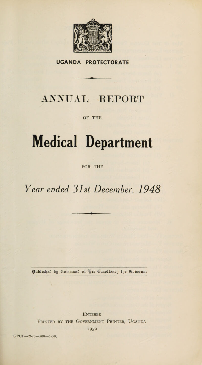 Medical OF THE Department FOR THE Year ended 31st December, 1948 bn (Kommanir of His ©i'collotuu tlje (Sobcrnor \ Entebbe Printed by the Government Printer, Uganda i95° GPUP—2625—500—5-50,