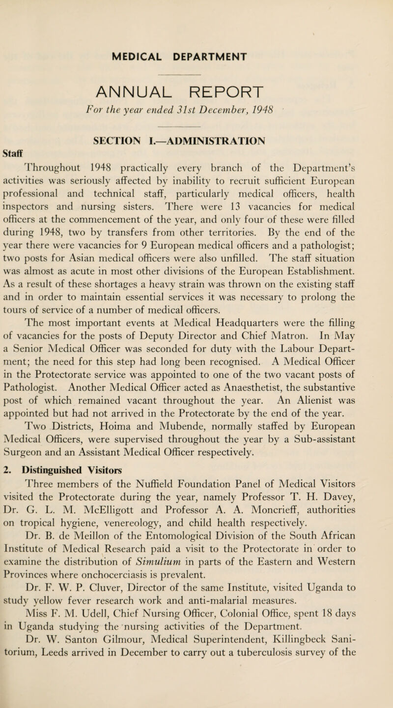 MEDICAL DEPARTMENT ANNUAL REPORT For the year ended 31st December, 1948 SECTION I.—ADMINISTRATION Staff Throughout 1948 practically every branch of the Department’s activities was seriously affected by inability to recruit sufficient European professional and technical staff, particularly medical officers, health inspectors and nursing sisters. There were 13 vacancies for medical officers at the commencement of the year, and only four of these were filled during 1948, two by transfers from other territories. By the end of the year there were vacancies for 9 European medical officers and a pathologist; two posts for Asian medical officers were also unfilled. The staff situation was almost as acute in most other divisions of the European Establishment. As a result of these shortages a heavy strain was thrown on the existing staff and in order to maintain essential services it was necessary to prolong the tours of service of a number of medical officers. The most important events at Medical Headquarters were the filling of vacancies for the posts of Deputy Director and Chief Matron. In May a Senior Medical Officer was seconded for duty with the Labour Depart¬ ment; the need for this step had long been recognised. A Medical Officer in the Protectorate service was appointed to one of the two vacant posts of Pathologist. Another Medical Officer acted as Anaesthetist, the substantive post of which remained vacant throughout the year. An Alienist was appointed but had not arrived in the Protectorate by the end of the year. Two Districts, Hoima and Mubende, normally staffed by European Medical Officers, were supervised throughout the year by a Sub-assistant Surgeon and an Assistant Medical Officer respectively. 2. Distinguished Visitors Three members of the Nuffield Foundation Panel of Medical Visitors visited the Protectorate during the year, namely Professor T. H. Davey, Dr. G. L. M. McElligott and Professor A. A. Moncrieff, authorities on tropical hygiene, venereology, and child health respectively. Dr. B. de Meillon of the Entomological Division of the South African Institute of Medical Research paid a visit to the Protectorate in order to examine the distribution of Simulium in parts of the Eastern and Western Provinces where onchocerciasis is prevalent. Dr. F. W. P. Cluver, Director of the same Institute, visited Uganda to study yellow fever research work and anti-malarial measures. Miss F. M. Udell, Chief Nursing Officer, Colonial Office, spent 18 days in Uganda studying the nursing activities of the Department, Dr. W. Santon Gilmour, Medical Superintendent, Killingbeck Sani- torium, Leeds arrived in December to carry out a tuberculosis survey of the