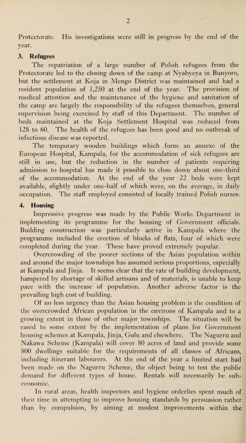 Protectorate. His investigations were still in progress by the end of the year. 3. Refugees The repatriation of a large number of Polish refugees from the Protectorate led to the closing down of the camp at Nyabyeva in Bunyoro, but the settlement at Koja in Mengo District was maintained and had a resident population of 1,250 at the end of the year. The provision of medical attention and the maintenance of the hygiene and sanitation of the camp are largely the responsibility of the refugees themselves, general supervision being exercised by staff of this Department. The number of beds maintained at the Koja Settlement Hospital was reduced from 128 to 60. The health of the refugees has been good and no outbreak of infectious disease was reported. The temporary wooden buildings which form an annexe of the European Hospital, Kampala, for the accommodation of sick refugees are still in use, but the reduction in the number of patients requiring admission to hospital has made it possible to close down about one-third of the accommodation. At the end of the year 22 beds were kept available, slightly under one-half of which were, on the average, in daily occupation. The staff employed consisted of locally trained Polish nurses; 4. Housing Impressive progress was made by the Public Works Department in implementing its programme for the housing of Government officials. Building construction was particularly active in Kampala where the programme included the erection of blocks of flats, four of which were completed during the year. These have proved extremely popular. Overcrowding of the poorer sections of the Asian population within and around the major townships has assumed serious proportions, especially at Kampala and Jinja. It seems clear that the rate of building development, hampered by shortage of skilled artisans and of materials, is unable to keep pace with the increase of population. Another adverse factor is the prevailing high cost of building. Of no less urgency than the Asian housing problem is the condition of the overcrowded African population in the environs of Kampala and to a growing extent in those of other major townships. The situation will be eased to some extent by the implementation of plans for Government housing schemes at Kampala, Jinja, Gulu and elsewhere. The Nagurru and Nakawa Scheme (Kampala) will cover 80 acres of land and provide some 800 dwellings suitable for the requirements of all classes of Africans, including itinerant labourers. At the end of the year a limited start had been made on the Nagurru Scheme, the object being to test the public demand for different types of house. Rentals will necessarily be sub- economic. In rural areas, health inspectors and hygiene orderlies spent much of their time in attempting to improve housing standards by persuasion rather than by compulsion, by aiming at modest improvements within the