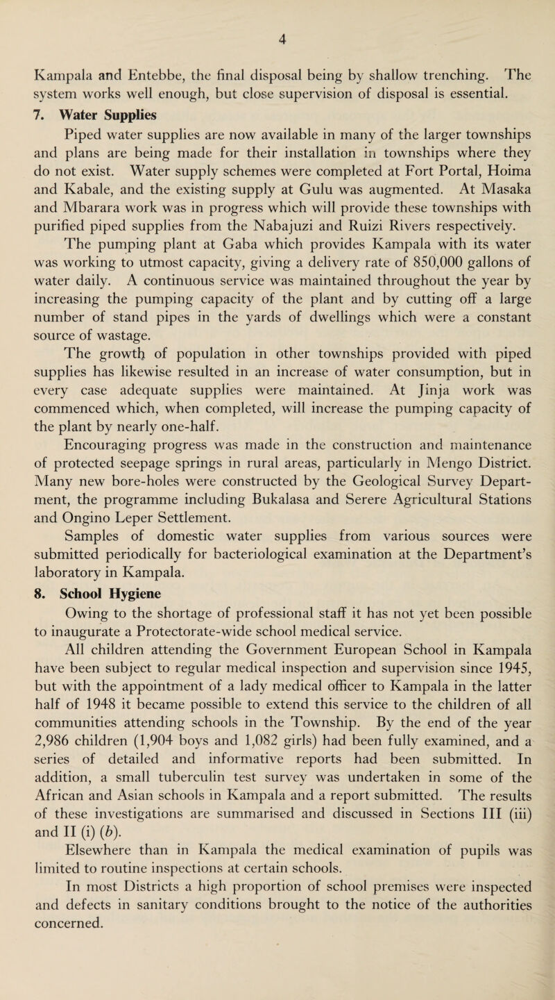 Kampala and Entebbe, the final disposal being by shallow trenching. The system works well enough, but close supervision of disposal is essential. 7. Water Supplies Piped water supplies are now available in many of the larger townships and plans are being made for their installation in townships where they do not exist. Water supply schemes were completed at Fort Portal, Hoima and Kabale, and the existing supply at Gulu was augmented. At Masaka and Mbarara work was in progress which will provide these townships with purified piped supplies from the Nabajuzi and Ruizi Rivers respectively. The pumping plant at Gaba which provides Kampala with its water was working to utmost capacity, giving a delivery rate of 850,000 gallons of water daily. A continuous service was maintained throughout the year by increasing the pumping capacity of the plant and by cutting off a large number of stand pipes in the yards of dwellings which were a constant source of wastage. The growth of population in other townships provided with piped supplies has likewise resulted in an increase of water consumption, but in every case adequate supplies were maintained. At Jinja work was commenced which, when completed, will increase the pumping capacity of the plant by nearly one-half. Encouraging progress was made in the construction and maintenance of protected seepage springs in rural areas, particularly in Mengo District. Many new bore-holes were constructed by the Geological Survey Depart¬ ment, the programme including Bukalasa and Serere Agricultural Stations and Ongino Leper Settlement. Samples of domestic water supplies from various sources were submitted periodically for bacteriological examination at the Department’s laboratory in Kampala. 8. School Hygiene Owing to the shortage of professional staff it has not yet been possible to inaugurate a Protectorate-wide school medical service. All children attending the Government European School in Kampala have been subject to regular medical inspection and supervision since 1945, but with the appointment of a lady medical officer to Kampala in the latter half of 1948 it became possible to extend this service to the children of all communities attending schools in the Township. By the end of the year 2,986 children (1,904 boys and 1,082 girls) had been fully examined, and a series of detailed and informative reports had been submitted. In addition, a small tuberculin test survey was undertaken in some of the African and Asian schools in Kampala and a report submitted. The results of these investigations are summarised and discussed in Sections III (iii) and II (i) (b). Elsewhere than in Kampala the medical examination of pupils was limited to routine inspections at certain schools. In most Districts a high proportion of school premises were inspected and defects in sanitary conditions brought to the notice of the authorities concerned.