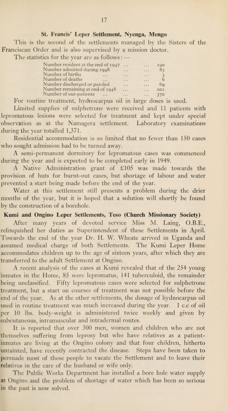 St. Francis' Leper Settlement, Nyenga, Mengo This is the second of the settlements managed by the Sisters of the Franciscan Order and is also supervised by a mission doctor. The statistics for the year are as follows: — j Number resident at the end of 1947 ... ... 190 Number admitted during 1948 ... ... 83 Number of births ... ... ... 3 Number of deaths ... ... ... 6 Number discharged or paroled ... ... 69 Number remaining at end of 1948 ... ... 201 Number of out-patients ... ... ... 370 For routine treatment, hydnocarpus oil in large doses is used. Limited supplies of sulphetrone were received and 11 patients with lepromatous lesions were selected for treatment and kept under special observation as at the Namagera settlement. Laboratory examinations during the year totalled 1,371. Residential accommodation is so limited that no fewer than 150 cases who sought admission had to be turned away. A semi-permanent dormitory for lepromatous cases was commenced during the year and is expected to be completed early in 1949. A Native Administration grant of £105 was made towards the provision of huts for burnt-out cases, but shortage of labour and water prevented a start being made before the end of the year. Water at this settlement still presents a problem during the drier months of the year, but it is hoped that a solution will shortly be found by the construction of a borehole. Kumi and Ongino Leper Settlements, Teso (Church Missionary Society) After many years of devoted service Miss M. Laing, O.B.E., relinquished her duties as Superintendent of these Settlements in April. Towards the end of the year Dr. H. W. Wheate arrived in Uganda and assumed medical charge of both Settlements. The Kumi Leper Home accommodates children up to the age of sixteen years, after which they are transferred to the adult Settlement at Ongino. A recent analysis of the cases at Kumi revealed that of the 254 young inmates in the Home, 85 were lepromatus, 141 tuberculoid, the remainder being unclassified. Fifty lepromatous cases were selected for sulphetrone treatment, but a start on courses of treatment was not possible before the end of the year. As at the other settlements, the dosage of hydnocarpus oil used in routine treatment was much increased during the year. 1 c.c of oil per 10 lbs. body-weight is administered twice weekly and given by subcutaneous, intramuscular and intradermal routes. It is reported that over 300 men, women and children who are not themselves suffering from leprosy but who have relatives as a patient- inmates are living at the Ongino colony and that four children, hitherto untainted, have recently contracted the disease. Steps have been taken to persuade most of these people to vacate the Settlement and to leave their relatives in the care of the husband or wife only. The Public Works Department has installed a bore hole water supply at Ongino and the problem of shortage of water which has been so serious in the past is now solved.