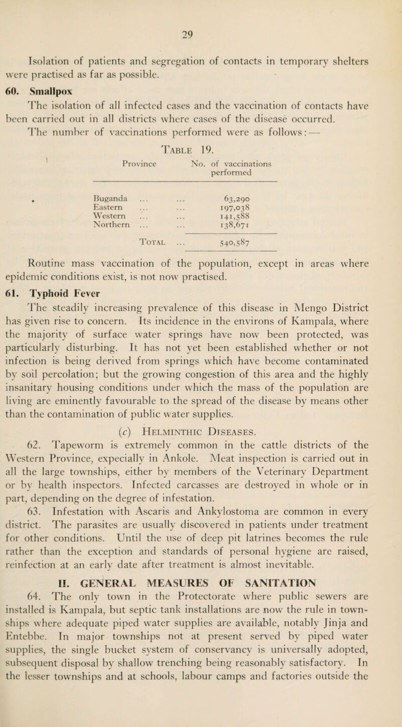 Isolation of patients and segregation of contacts in temporary shelters were practised as far as possible. 60. Smallpox The isolation of all infected cases and the vaccination of contacts have been carried out in all districts where cases of the disease occurred. The number of vaccinations performed were as follows: — Table 19. Province No. of vaccinations performed . Buganda ... ... 63,290 Eastern ... ... 197,038 Western ... ... 141,588 Northern ... ... 138,671 Total ... 540,587 Routine mass vaccination of the population, except in areas where epidemic conditions exist, is not now practised. 61. Typhoid Fever The steadily increasing prevalence of this disease in Mengo District has given rise to concern. Its incidence in the environs of Kampala, where the majority of surface water springs have now been protected, was particularly disturbing. It has not yet been established whether or not infection is being derived from springs which have become contaminated by soil percolation; but the growing congestion of this area and the highly insanitary housing conditions under which the mass of the population are living are eminently favourable to the spread of the disease by means other than the contamination of public water supplies. (c) Helminthic Diseases. 62. Tapeworm is extremely common in the cattle districts of the Western Province, expecially in Ankole. Meat inspection is carried out in all the large townships, either by members of the Veterinary Department or by health inspectors. Infected carcasses are destroyed in whole or in part, depending on the degree of infestation. 63. Infestation with Ascaris and Ankylostoma are common in every district. The parasites are usually discovered in patients under treatment for other conditions. Until the use of deep pit latrines becomes the rule rather than the exception and standards of personal hygiene are raised, reinfection at an early date after treatment is almost inevitable. II. GENERAL MEASURES OE SANITATION 64. The only town in the Protectorate where public sewers are installed is Kampala, but septic tank installations are now the rule in town¬ ships where adequate piped water supplies are available, notably Jinja and Entebbe. In major townships not at present served by piped water supplies, the single bucket system of conservancy is universally adopted, subsequent disposal by shallow trenching being reasonably satisfactory. In the lesser townships and at schools, labour camps and factories outside the