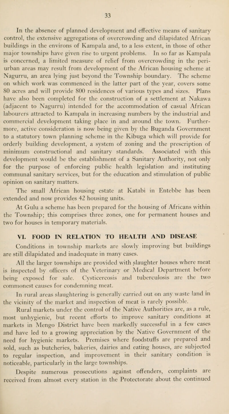 In the absence of planned development and effective means of sanitary control, the extensive aggregations of overcrowding and dilapidated African buildings in the environs of Kampala and, to a less extent, in those of other major townships have given rise to urgent problems. In so far as Kampala is concerned, a limited measure of relief from overcrowding in the peri¬ urban areas may result from development of the African housing scheme at Nagurru, an area lying just beyond the Township boundary. The scheme on which work was commenced in the latter part of the year, covers some 80 acres and will provide 800 residences of various types and sizes. Plans have also been completed for the construction of a settlement at Nakawa (adjacent to Nagurru) intended for the accommodation of casual African labourers attracted to Kampala in increasing numbers by the industrial and commercial development taking place in and around the town. Further¬ more, active consideration is now being given by the Buganda Government to a statutory town planning scheme in the Kibuga which will provide for orderly building development, a system of zoning and the prescription of minimum constructional and sanitary standards. Associated with this development would be the establishment of a Sanitary Authority, not only for the purpose of enforcing public health legislation and instituting communal sanitary services, but for the education and stimulation of public opinion on sanitary matters. The small African housing estate at Katabi in Entebbe has been extended and now provides 42 housing units. At Gulu a scheme has been prepared for the housing of Africans within the Township; this comprises three zones, one for permanent houses and two for houses in temporary materials. VI. FOOD IN RELATION TO HEALTH AND DISEASE Conditions in township markets are slowly improving but buildings are still dilapidated and inadequate in many cases. All the larger townships are provided with slaughter houses where meat is inspected by officers of the Veterinary or Medical Department before being exposed for sale. Cysticercosis and tuberculosis are the two commonest causes for condemning meat. In rural areas slaughtering is generally carried out on any waste land in the vicinity of the market and inspection of meat is rarely possible. Rural markets under the control of the Native Authorities are, as a rule, most unhygienic, but recent efforts to improve sanitary conditions at markets in Mengo District have been markedly successful in a few cases and have led to a growing appreciation by the Native Government of the need for hygienic markets. Premises where foodstuffs are prepared and sold, such as butcheries, bakeries, dairies and eating houses, are subjected to regular inspection, and improvement in their sanitary condition is noticeable, particularly in the large townships. Despite numerous prosecutions against offenders, complaints are received from almost every station in the Protectorate about the continued
