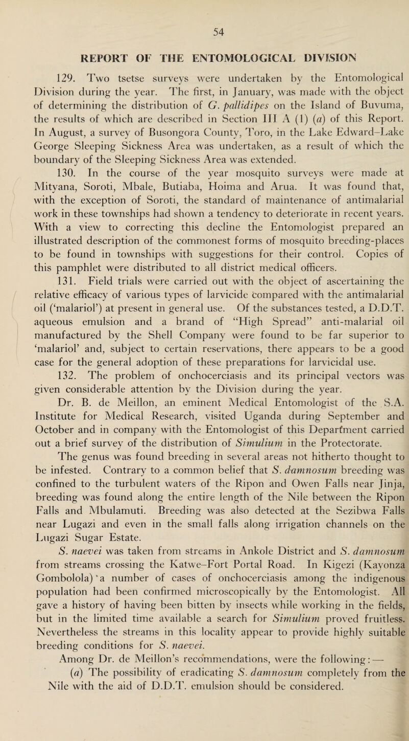 REPORT OF THE ENTOMOLOGICAL DIVISION 129. Two tsetse surveys were undertaken by the Entomological Division during the year. The first, in January, was made with the object of determining the distribution of G. pallidipes on the Island of Buvuma, the results of which are described in Section III A (1) (a) of this Report. In August, a survey of Busongora County, Toro, in the Lake Edward-Lake George Sleeping Sickness Area was undertaken, as a result of which the boundary of the Sleeping Sickness Area was extended. 130. In the course of the year mosquito surveys were made at Mityana, Soroti, Mbale, Butiaba, Hoima and Arua. It was found that, with the exception of Soroti, the standard of maintenance of antimalarial work in these townships had shown a tendency to deteriorate in recent years. With a view to correcting this decline the Entomologist prepared an illustrated description of the commonest forms of mosquito breeding-places to be found in townships with suggestions for their control. Copies of this pamphlet were distributed to all district medical officers. 131. Field trials were carried out with the object of ascertaining the relative efficacy of various types of larvicide compared with the antimalarial oil (JmalarioF) at present in general use. Of the substances tested, a D.D.T. aqueous emulsion and a brand of “High Spread” anti-malarial oil manufactured by the Shell Company were found to be far superior to ‘malarioP and, subject to certain reservations, there appears to be a good case for the general adoption of these preparations for larvicidal use. 132. The problem of onchocerciasis and its principal vectors was given considerable attention by the Division during the year. Dr. B. de Meillon, an eminent Medical Entomologist of the S.A. Institute for Medical Research, visited Uganda during September and October and in company with the Entomologist of this Department carried out a brief survey of the distribution of Simulium in the Protectorate. The genus was found breeding in several areas not hitherto thought to be infested. Contrary to a common belief that S. damnosum breeding was confined to the turbulent waters of the Ripon and Owen Falls near Jinja, breeding was found along the entire length of the Nile between the Ripon Falls and Mbulamuti. Breeding was also detected at the Sezibwa Falls near Lugazi and even in the small falls along irrigation channels on the Lugazi Sugar Estate. S. naevei was taken from streams in Ankole District and S. damnosum from streams crossing the Katwe-Fort Portal Road. In Kigezi (Kavotiza Gombolola) * a number of cases of onchocerciasis among the indigenous population had been confirmed microscopically by the Entomologist. All gave a history of having been bitten by insects while working in the fields, but in the limited time available a search for Simulium proved fruitless. Nevertheless the streams in this locality appear to provide highly suitable breeding conditions for S. naevei. Among Dr. de Meillon’s recommendations, were the following: — (a) The possibility of eradicating 5. damnosum completely from the Nile with the aid of D.D.T. emulsion should be considered.