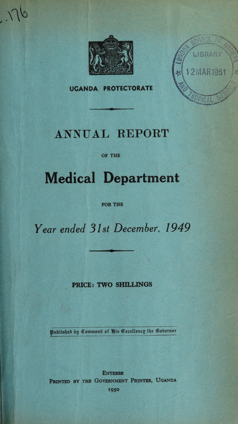 ANNUAL REPORT OF THE Medical Department FOR THE Year ended 31st December, 1949 \ PRICE: TWO SHILLINGS jJuMtfiljeii (ftmmttanfc of (faellengT ifro (goim-ttor Entebbe Printed by the Government Printer, Uganda 1950