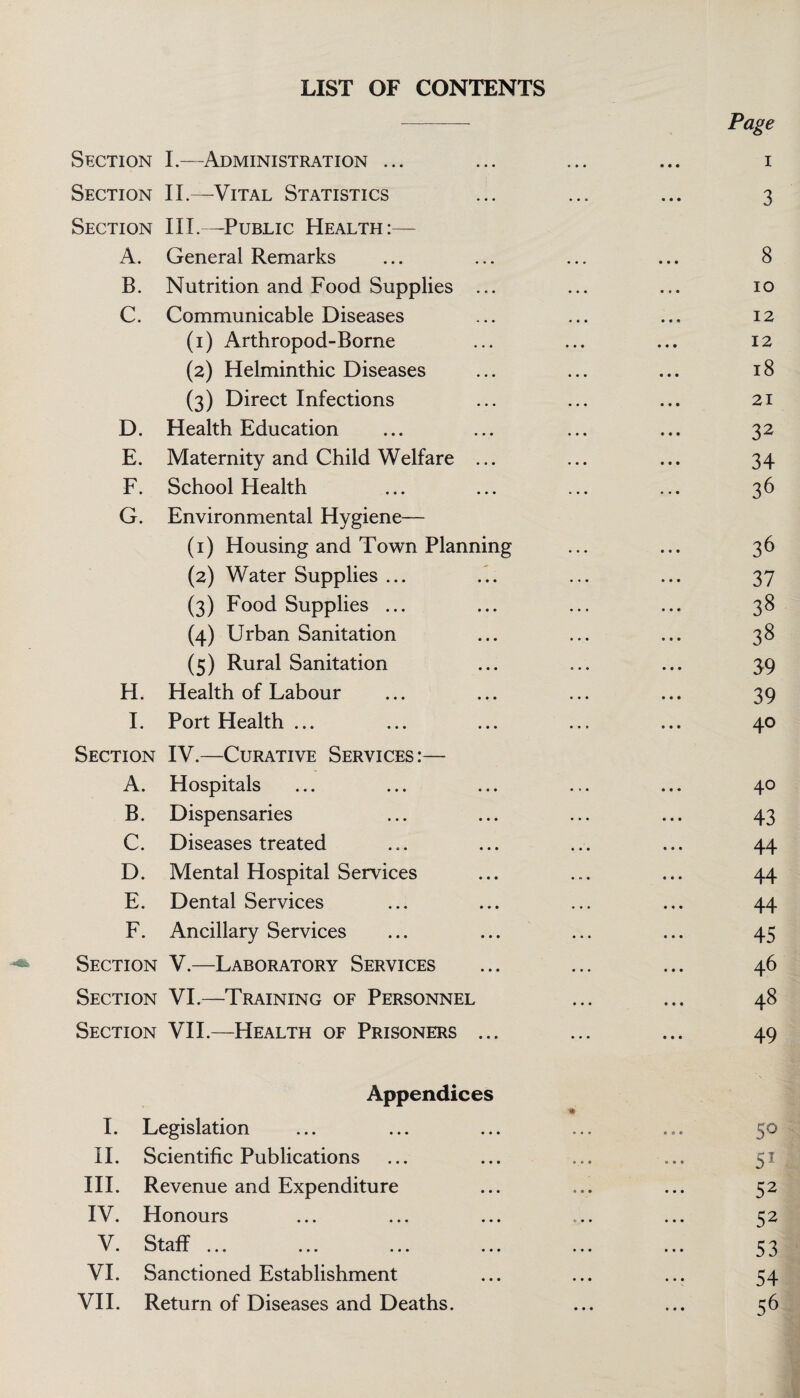 LIST OF CONTENTS Page Section I.—Administration ... ... ... ... i Section II.—Vital Statistics ... ... ... 3 Section III.—Public Health:— A. General Remarks ... ... ... ... 8 B. Nutrition and Food Supplies ... ... ... 10 C. Communicable Diseases ... ... ... 12 (1) Arthropod-Borne ... ... ... 12 (2) Helminthic Diseases ... ... ... 18 (3) Direct Infections ... ... ... 21 D. Health Education ... ... ... ... 32 E. Maternity and Child Welfare ... ... ... 34 F. School Health ... ... ... ... 36 G. Environmental Hygiene— (1) Housing and Town Planning ... ... 36 (2) Water Supplies ... ... ... ... 37 (3) Food Supplies ... ... ... ... 38 (4) Urban Sanitation ... ... ... 38 (5) Rural Sanitation ... ... ... 39 H. Health of Labour ... ... ... ... 39 I. Port Health ... ... ... ... ... 40 Section IV.—Curative Services:— A. Hospitals ... ... ... ... ... 40 B. Dispensaries ... ... ... ... 43 C. Diseases treated ... ... ... ... 44 D. Mental Hospital Services ... ... ... 44 E. Dental Services ... ... ... ... 44 F. Ancillary Services ... ... ... ... 45 Section V.—Laboratory Services ... ... ... 46 Section VI.—Training of Personnel ... ... 48 Section VII.—Health of Prisoners ... ... ... 49 Appendices * I. Legislation 50 II. Scientific Publications ... ... ... ... 51 III. Revenue and Expenditure 52 IV. Honours ... ... ... ... ... 52 V. staff. S3 VI. Sanctioned Establishment ... ... ... 54 VII. Return of Diseases and Deaths. ... ... 56