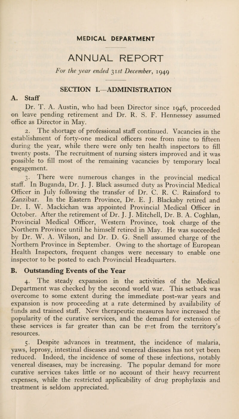 MEDICAL DEPARTMENT ANNUAL REPORT For the year ended 31st December, 1949 SECTION I.—ADMINISTRATION A. Staff Dr. T. A. Austin, who had been Director since 1946, proceeded on leave pending retirement and Dr. R. S. F. Hennessey assumed office as Director in May. 2. The shortage of professional staff continued. Vacancies in the establishment of forty-one medical officers rose from nine to fifteen during the year, while there were only ten health inspectors to fill twenty posts. The recruitment of nursing sisters improved and it was possible to fill most of the remaining vacancies by temporary local engagement. 3. There were numerous changes in the provincial medical staff. In Buganda, Dr. J. J. Black assumed duty as Provincial Medical Officer in July following the transfer of Dr. C. R. C. Rainsford to Zanzibar. In the Eastern Province, Dr. E. J. Blackaby retired and Dr. I. W. Mackichan was appointed Provincial Medical Officer in October. After the retirement of Dr. J. J. Mitchell, Dr. B. A. Coghlan, Provincial Medical Officer, Western Province, took charge of the Northern Province until he himself retired in May. He was succeeded by Dr. W. A. Wilson, and Dr. D. G. Snell assumed charge of the Northern Province in September. Owing to the shortage of European Health Inspectors, frequent changes were necessary to enable one inspector to be posted to each Provincial Headquarters. B. Outstanding Events of the Year 4. The steady expansion in the activities of the Medical Department was checked by the second world war. This setback was overcome to some extent during the immediate post-war years and expansion is now proceeding at a rate determined by availability of funds and trained staff. New therapeutic measures have increased the popularity of the curative services, and the demand for extension of these services is far greater than can be met from the territory’s resources. 5. Despite advances in treatment, the incidence of malaria, yaws, leprosy, intestinal diseases and venereal diseases has not yet been reduced. Indeed, the incidence of some of these infections, notably venereal diseases, may be increasing. The popular demand for more curative services takes little or no account of their heavy recurrent expenses, while the restricted applicability of drug prophylaxis and treatment is seldom appreciated.