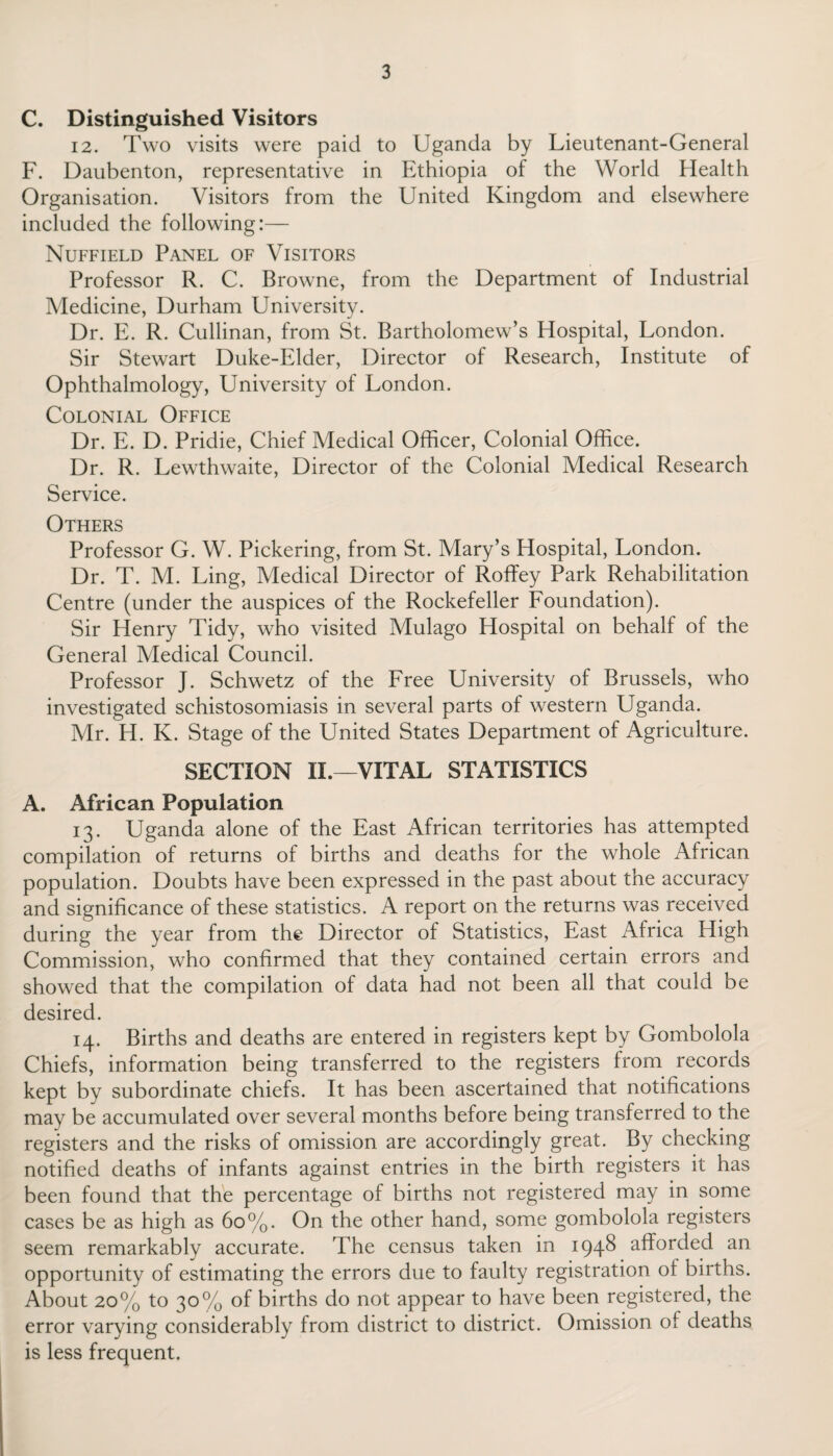 C. Distinguished Visitors 12. Two visits were paid to Uganda by Lieutenant-General F. Daubenton, representative in Ethiopia of the World Health Organisation. Visitors from the United Kingdom and elsewhere included the following:— Nuffield Panel of Visitors Professor R. C. Browne, from the Department of Industrial Medicine, Durham University. Dr. E. R. Cullinan, from St. Bartholomew’s Hospital, London. Sir Stewart Duke-Elder, Director of Research, Institute of Ophthalmology, University of London. Colonial Office Dr. E. D. Pridie, Chief Medical Officer, Colonial Office. Dr. R. Lewthwaite, Director of the Colonial Medical Research Service. Others Professor G. W. Pickering, from St. Mary’s Hospital, London. Dr. T. M. Ling, Medical Director of Roffey Park Rehabilitation Centre (under the auspices of the Rockefeller Foundation). Sir Henry Tidy, who visited Mulago Hospital on behalf of the General Medical Council. Professor J. Schwetz of the Free University of Brussels, who investigated schistosomiasis in several parts of western Uganda. Mr. H. K. Stage of the United States Department of Agriculture. SECTION II.—VITAL STATISTICS A. African Population 13. Uganda alone of the East African territories has attempted compilation of returns of births and deaths for the whole African population. Doubts have been expressed in the past about the accuracy and significance of these statistics. A report on the returns was received during the year from the Director of Statistics, East Africa High Commission, who confirmed that they contained certain errors and showed that the compilation of data had not been all that could be desired. 14. Births and deaths are entered in registers kept by Gombolola Chiefs, information being transferred to the registers from records kept by subordinate chiefs. It has been ascertained that notifications may be accumulated over several months before being transferred to the registers and the risks of omission are accordingly great. By checking notified deaths of infants against entries in the birth registers it has been found that the percentage of births not registered may in some cases be as high as 60%. On the other hand, some gombolola registers seem remarkably accurate. The census taken in 1948 afforded an opportunity of estimating the errors due to faulty registration ol births. About 20% to 30% of births do not appear to have been registered, the error varying considerably from district to district. Omission of deaths is less frequent.