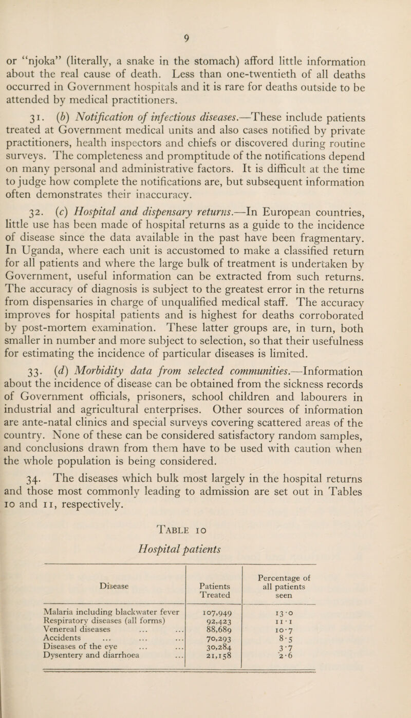 or “njoka” (literally, a snake in the stomach) afford little information about the real cause of death. Less than one-twentieth of all deaths occurred in Government hospitals and it is rare for deaths outside to be attended by medical practitioners. 31. (b) Notification ofinfectious diseases.—These include patients treated at Government medical units and also cases notified by private practitioners, health inspectors and chiefs or discovered during routine surveys. The completeness and promptitude of the notifications depend on many personal and administrative factors. It is difficult at the time to judge how complete the notifications are, but subsequent information often demonstrates their inaccuracy. 32. (c) Hospital and dispensary returns.—In European countries, little use has been made of hospital returns as a guide to the incidence of disease since the data available in the past have been fragmentary. In Uganda, where each unit is accustomed to make a classified return for all patients and where the large bulk of treatment is undertaken by Government, useful information can be extracted from such returns. The accuracy of diagnosis is subject to the greatest error in the returns from dispensaries in charge of unqualified medical staff. The accuracy improves for hospital patients and is highest for deaths corroborated by post-mortem examination. These latter groups are, in turn, both smaller in number and more subject to selection, so that their usefulness for estimating the incidence of particular diseases is limited. 33. (d) Morbidity data from selected communities.—Information about the incidence of disease can be obtained from the sickness records of Government officials, prisoners, school children and labourers in industrial and agricultural enterprises. Other sources of information are ante-natal clinics and special surveys covering scattered areas of the country. None of these can be considered satisfactory random samples, and conclusions drawn from them have to be used with caution when the whole population is being considered. 34. The diseases which bulk most largely in the hospital returns and those most commonly leading to admission are set out in Tables 10 and 11, respectively. Table 10 Hospital patients Disease Patients Treated Percentage of all patients seen Malaria including blackwater fever 107,949 13-0 Respiratory diseases (all forms) 92,423 11 • 1 Venereal diseases 88,689 10-7 Accidents 70,293 8-5 Diseases of the eye 30,284 3‘7 Dysentery and diarrhoea 21,158 '2-6