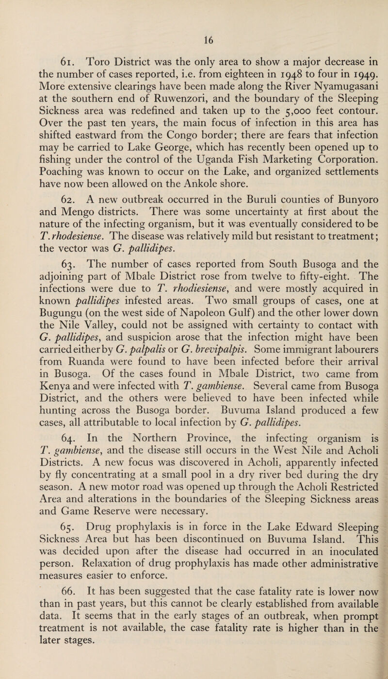 61. Toro District was the only area to show a major decrease in the number of cases reported, i.e. from eighteen in 1948 to four in 1949. More extensive clearings have been made along the River Nyamugasani at the southern end of Ruwenzori, and the boundary of the Sleeping Sickness area was redefined and taken up to the 5,000 feet contour. Over the past ten years, the main focus of infection in this area has shifted eastward from the Congo border; there are fears that infection may be carried to Lake George, which has recently been opened up to fishing under the control of the Uganda Fish Marketing Corporation. Poaching was known to occur on the Lake, and organized settlements have now been allowed on the Ankole shore. 62. A new outbreak occurred in the Buruli counties of Bunyoro and Mengo districts. There was some uncertainty at first about the nature of the infecting organism, but it was eventually considered to be T. rhodesiense. The disease was relatively mild but resistant to treatment; the vector was G. pallidipes. 63. The number of cases reported from South Busoga and the adjoining part of Mbale District rose from twelve to fifty-eight. The infections were due to T. rhodiesiense, and were mostly acquired in known pallidipes infested areas. Two small groups of cases, one at Bugungu (on the west side of Napoleon Gulf) and the other lower down the Nile Valley, could not be assigned with certainty to contact with G. pallidipes, and suspicion arose that the infection might have been carried either by G. palpalis or G. brevipalpis. Some immigrant labourers from Ruanda were found to have been infected before their arrival in Busoga. Of the cases found in Mbale District, two came from Kenya and were infected with T. gambiense. Several came from Busoga District, and the others were believed to have been infected while hunting across the Busoga border. Buvuma Island produced a few cases, all attributable to local infection by G. pallidipes. 64. In the Northern Province, the infecting organism is T. gambiense, and the disease still occurs in the West Nile and Acholi Districts. A new focus was discovered in Acholi, apparently infected by fly concentrating at a small pool in a dry river bed during the dry season. A new motor road was opened up through the xVrholi Restricted Area and alterations in the boundaries of the Sleeping Sickness areas and Game Reserve were necessary. 65. Drug prophylaxis is in force in the Lake Edward Sleeping Sickness Area but has been discontinued on Buvuma Island. This was decided upon after the disease had occurred in an inoculated person. Relaxation of drug prophylaxis has made other administrative measures easier to enforce. 66. It has been suggested that the case fatality rate is lower now than in past years, but this cannot be clearly established from available data. It seems that in the early stages of an outbreak, when prompt treatment is not available, the case fatality rate is higher than in the later stages.