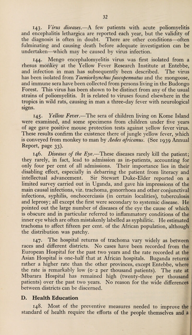 143- Virus diseases.—A few patients with acute poliomyelitis and encephalitis lethargica are reported each year, but the validity of the diagnosis is often in doubt. There are other conditions—often fulminating and causing death before adequate investigation can be undertaken—which may be caused by virus infection. 144. Mengo encephalomyelitis virus was first isolated from a rhesus monkey at the Yellow Fever Research Institute at Entebbe, and infection in man has subsequently been described. The virus has been isolated from Taeniorhynchus fuscopennatus and the mongoose, and immune sera have been collected from persons living in the Budongo Forest. This virus has been shown to be distinct from any of the usual strains of poliomyelitis. It is related to viruses found elsewhere in the tropics in wild rats, causing in man a three-day fever with neurological signs. 145. Yellow Fever.—The sera of children living on Rome Island were examined, and some specimens from children under five years of age gave positive mouse protection tests against yellow fever virus. These results confirm the existence there of jungle yellow fever, which is conveyed from monkey to man by Aedes africanus. (See 1939 Annual Report, page 33). 146. Diseases of the Eye.—-These diseases rarely kill the patient; they rarely, in fact, lead to admission as in-patients, accounting for only four per cent of all admissions. Their importance lies in their disabling effect, especially in debarring the patient from literacy and intellectual advancement. Sir Stewart Duke-Elder reported on a limited survey carried out in Uganda, and gave his impressions of the main causal infections, viz. trachoma, gonorrhoea and other conjunctival infections, syphilis, onchocerciasis (in certain localities), tuberculosis and leprosy; all except the first were secondary to systemic disease. He pointed out the large number of diseases of the eye the cause of which is obscure and in particular referred to inflammatory conditions of the inner eye which are often mistakenly labelled as syphilitic. He estimated trachoma to affect fifteen per cent, of the African population, although the distribution was patchy. 147. The hospital returns of trachoma vary widely as between races and different districts. No cases have been recorded from the European Hospital for the past two years and the rate recorded at the Asian Hospital is one-half that at African hospitals. Buganda returns rather a higher rate than the other provinces, except Entebbe, where the rate is remarkably low (o-2 per thousand patients). The rate at Mbarara Hospital has remained high (twenty-three per thousand patients) over the past two years. No reason for the wide differences between districts can be discerned. D. Health Education 148. Most of the preventive measures needed to improve the standard of health require the efforts of the people themselves and a