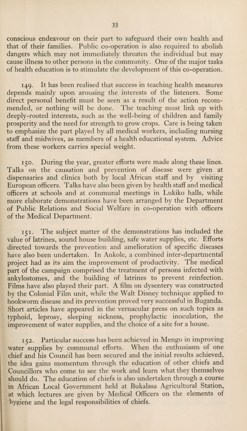 conscious endeavour on their part to safeguard their own health and that of their families. Public co-operation is also required to abolish dangers which may not immediately threaten the individual but may cause illness to other persons in the community. One of the major tasks of health education is to stimulate the development of this co-operation. / 149. It has been realised that success in teaching health measures depends mainly upon arousing the interests of the listeners. Some direct personal benefit must be seen as a result of the action recom¬ mended, or nothing will be done. The teaching must link up with deeply-rooted interests, such as the well-being of children and family prosperity and the need for strength to grow crops. Care is being taken to emphasize the part played by all medical workers, including nursing staff and midwives, as members of a health educational system. Advice from these workers carries special weight. 150. During the year, greater efforts were made along these lines. Talks on the causation and prevention of disease were given at dispensaries and clinics both by local African staff and by visiting European officers. Talks have also been given by health staff and medical officers at schools and at communal meetings in Lukiko halls, while more elaborate demonstrations have been arranged by the Department of Public Relations and Social Welfare in co-operation with officers of the Medical Department. X. 151. The subject matter of the demonstrations has included the value of latrines, sound house building, safe water supplies, etc. Efforts directed towards the prevention and amelioration of specific diseases have also been undertaken. In Ankole, a combined inter-departmental project had as its aim the improvement of productivity. The medical part of the campaign comprised the treatment of persons infected with ankylostomes, and the building of latrines to prevent reinfection. Films have also played their part. A film on dysentery was constructed by the Colonial Film unit, while the Walt Disney technique applied to hookworm disease and its prevention proved very successful in Buganda. Short articles have appeared in the vernacular press on such topics as typhoid, leprosy, sleeping sickness, prophylactic inoculation, the improvement of water supplies, and the choice of a site for a house. 152. Particular success has been achieved in Mengo in improving water supplies by communal efforts. When the enthusiasm of one chief and his Council has been secured and the initial results achieved, the idea gains momentum through the education of other chiefs and Councillors who come to see the work and learn what they themselves should do. The education of chiefs is also undertaken through a course in African Local Government held at Bukalasa Agricultural Station, at which lectures are given by Medical Officers on the elements of hygiene and the legal responsibilities of chiefs.