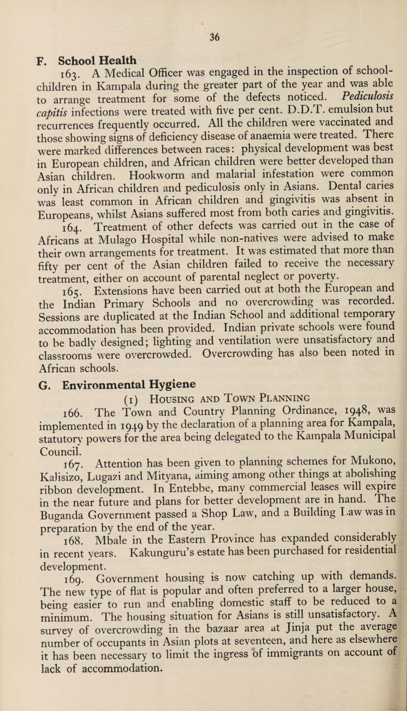 F. School Health 163. A Medical Officer was engaged in the inspection of school- children in Kampala during the greater part of the year and was able to arrange treatment for some of the defects noticed. Pediculosis capitis infections were treated with five per cent. D.D.T. emulsion but recurrences frequently occurred. All the children were vaccinated and those showing signs of deficiency disease of anaemia were treated. There were marked differences between races: physical development was best in European children, and African children were better developed than Asian children. Hookworm and malarial infestation were common only in African children and pediculosis only in Asians. Dental caries was least common in African children and gingivitis was absent in Europeans, whilst Asians suffered most from both caries and gingivitis. 164. Treatment of other defects was carried out in the case of Africans at Mulago Hospital while non-natives were advised to make their own arrangements for treatment. It was estimated that more than fifty per cent of the Asian children failed to receive the necessary treatment, either on account of parental neglect or poverty. 165. Extensions have been carried out at both the European and the Indian Primary Schools and no overcrowding wTas recorded. Sessions are duplicated at the Indian School and additional cemporary accommodation has been provided. Indian private schools were found to be badly designed; lighting and ventilation were unsatisfactory and classrooms were overcrowded. Overcrowding has also been noted in African schools. G. Environmental Hygiene (1) Housing and Town Planning 166. The Town and Country Planning Ordinance, 1948, was implemented in 1949 ky I^e declaration of a planning area for Kampala, statutory powers for the area being delegated to the Kampala Municipal Council. 167. Attention has been given to planning schemes for Mukono, Kalisizo, Lugazi and Mityana, aiming among other things at abolishing ribbon development. In Entebbe, many commercial leases will expire in the near future and plans for better development are in hand. The Buganda Government passed a Shop Law, and a Building Law was in preparation by the end of the year. 168. Mbale in the Eastern Province has expanded considerably in recent vcars. Kakunguru5s estate has been put chased for residential development. 169. Government housing is now catching up with demands. The new type of flat is popular and often preferred to a larger house, being easier to run and enabling domestic staff to be reduced to a minimum. The housing situation for Asians is still unsatisfactory. A survey of overcrowding in the bazaar area at Jinja put the average number of occupants in Asian plots at seventeen, and here as elsewhere it has been necessary to limit the ingress of immigrants on account of lack of accommodation.