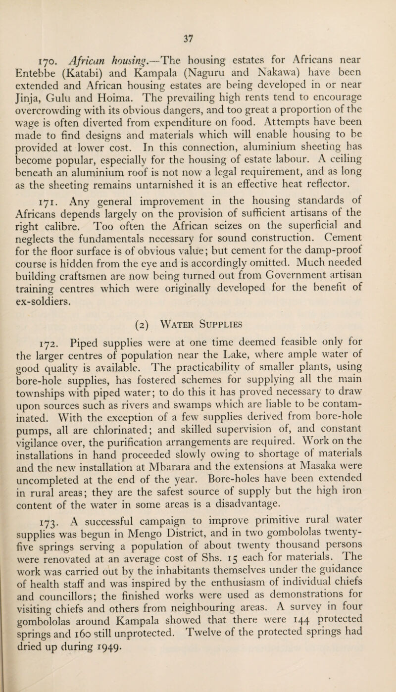 170. African homing—The housing estates for Africans near Entebbe (Katabi) and Kampala (Naguru and Nakawa) have been extended and African housing estates are being developed in or near Jinja, Gulu and Hoima. The prevailing high rents tend to encourage overcrowding with its obvious dangers, and too great a proportion of the wage is often diverted from expenditure on food. Attempts have been made to find designs and materials which will enable housing to be provided at lower cost. In this connection, aluminium sheeting has become popular, especially for the housing of estate labour. A ceiling beneath an aluminium roof is not now a legal requirement, and as long as the sheeting remains untarnished it is an effective heat reflector. 171. Any general improvement in the housing standards of Africans depends largely on the provision of sufficient artisans of the right calibre. Too often the African seizes on the superficial and neglects the fundamentals necessary for sound construction. Cement for the floor surface is of obvious value; but cement for the damp-proof course is hidden from the eye and is accordingly omitted. Much needed building craftsmen are now being turned out from Government artisan training centres which were originally developed for the benefit of ex-soldiers. (2) Water Supplies 172. Piped supplies were at one time deemed feasible only for the larger centres of population near the Lake, where ample water of good quality is available. The practicability of smaller plants, using bore-hole supplies, has fostered schemes for supplying all the main townships with piped water; to do this it has proved necessary to draw upon sources such as rivers and swamps which are liable to be contam¬ inated. With the exception of a few supplies derived from bore-hole pumps, all are chlorinated; and skilled supervision of, and constant vigilance over, the purification arrangements are required. Work on the installations in hand proceeded slowly owing to shortage of materials and the new installation at Mbarara and the extensions at Masaka were uncompleted at the end of the year. Bore-holes have been extended in rural areas; they are the safest source of supply but the high iron content of the water in some areas is a disadvantage. 173. A successful campaign to improve primitive rural water supplies was begun in Mengo District, and in two gombololas twenty- five springs serving a population of about twenty thousand persons were renovated at an average cost of Shs. 15 each for materials. The work was carried out by the inhabitants themselves under the guidance of health staff and was inspired by the enthusiasm of individual chiefs and councillors; the finished works were used as demonstrations for visiting chiefs and others from neighbouring areas. A survey in four gombololas around Kampala showed that there were 144 protected springs and 160 still unprotected. Twelve of the protected springs had dried up during 1949*