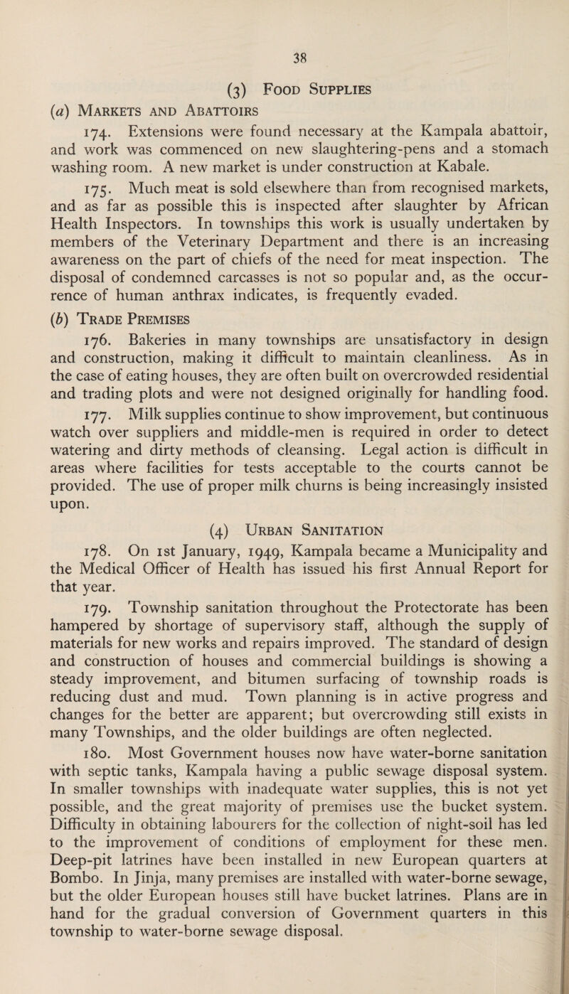 (3) Food Supplies (a) Markets and Abattoirs 174. Extensions were found necessary at the Kampala abattoir, and work was commenced on new slaughtering-pens and a stomach washing room. A new market is under construction at Kabale. 175. Much meat is sold elsewhere than from recognised markets, and as far as possible this is inspected after slaughter by African Health Inspectors. In townships this work is usually undertaken by members of the Veterinary Department and there is an increasing awareness on the part of chiefs of the need for meat inspection. The disposal of condemned carcasses is not so popular and, as the occur¬ rence of human anthrax indicates, is frequently evaded. (b) Trade Premises 176. Bakeries in many townships are unsatisfactory in design and construction, making it difficult to maintain cleanliness. As in the case of eating houses, they are often built on overcrowded residential and trading plots and were not designed originally for handling food. 177. Milk supplies continue to show improvement, but continuous watch over suppliers and middle-men is required in order to detect watering and dirty methods of cleansing. Legal action is difficult in areas where facilities for tests acceptable to the courts cannot be provided. The use of proper milk churns is being increasingly insisted upon. (4) Urban Sanitation 178. On 1 st January, 1949, Kampala became a Municipality and the Medical Officer of Health has issued his first Annual Report for that year. 179. Township sanitation throughout the Protectorate has been hampered by shortage of supervisory staff, although the supply of materials for new works and repairs improved. The standard of design and construction of houses and commercial buildings is showing a steady improvement, and bitumen surfacing of township roads is reducing dust and mud. Town planning is in active progress and changes for the better are apparent; but overcrowding still exists in many Townships, and the older buildings are often neglected. 180. Most Government houses now have water-borne sanitation with septic tanks, Kampala having a public sewage disposal system. In smaller townships with inadequate water supplies, this is not yet possible, and the great majority of premises use the bucket system. Difficulty in obtaining labourers for the collection of night-soil has led to the improvement of conditions of employment for these men. Deep-pit latrines have been installed in new European quarters at Bombo. In Jinja, many premises are installed with water-borne sewage, but the older European houses still have bucket latrines. Plans are in hand for the gradual conversion of Government quarters in this township to water-borne sewage disposal.