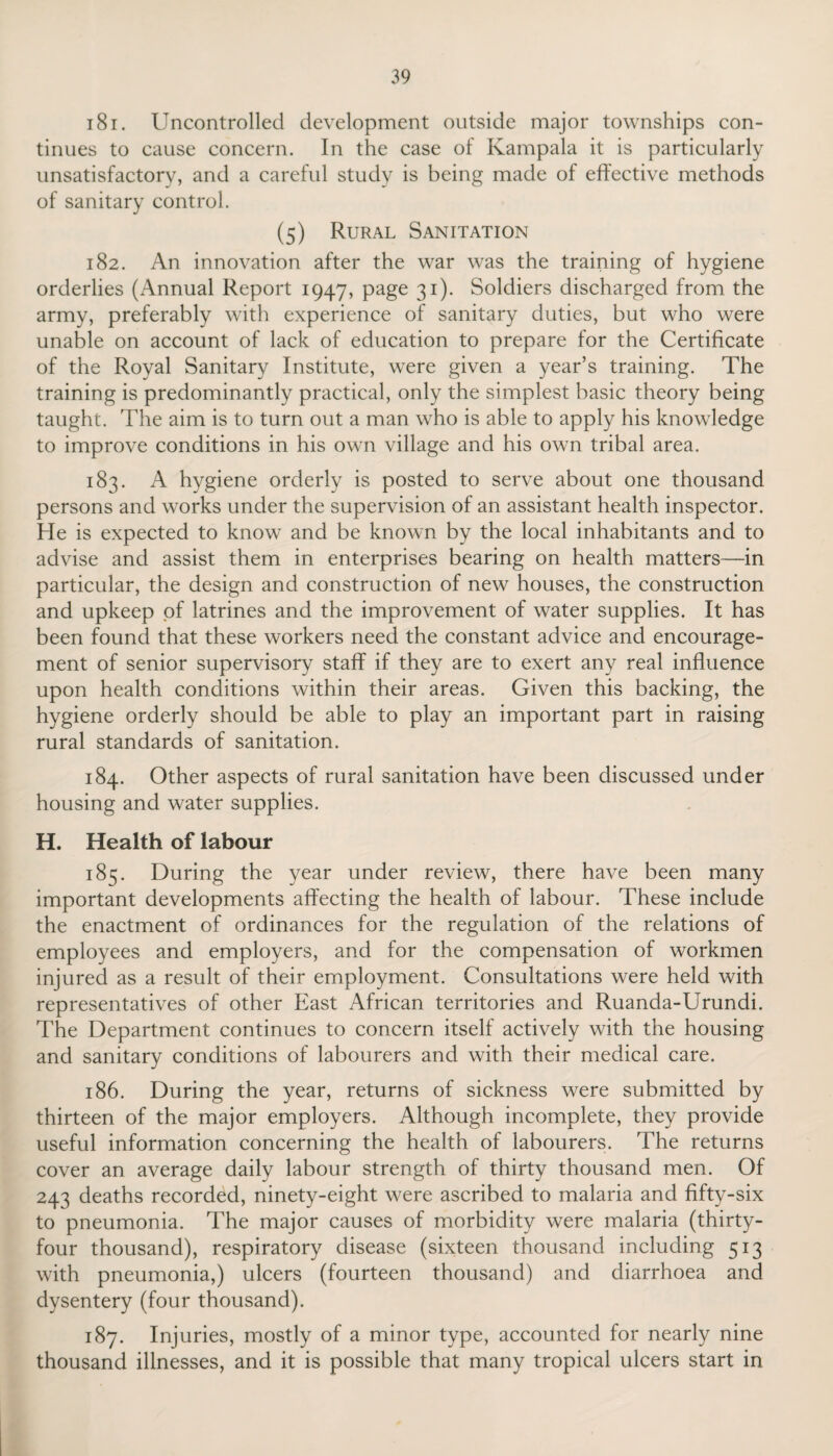 181. Uncontrolled development outside major townships con¬ tinues to cause concern. In the case of Kampala it is particularly unsatisfactory, and a careful study is being made of effective methods of sanitary control. (5) Rural Sanitation 182. An innovation after the war was the training of hygiene orderlies (Annual Report 1947, page 31). Soldiers discharged from the army, preferably with experience of sanitary duties, but who were unable on account of lack of education to prepare for the Certificate of the Royal Sanitary Institute, were given a year’s training. The training is predominantly practical, only the simplest basic theory being taught. The aim is to turn out a man who is able to apply his knowledge to improve conditions in his own village and his own tribal area. 183. A hygiene orderly is posted to serve about one thousand persons and works under the supervision of an assistant health inspector. He is expected to know and be known by the local inhabitants and to advise and assist them in enterprises bearing on health matters—in particular, the design and construction of new houses, the construction and upkeep of latrines and the improvement of water supplies. It has been found that these workers need the constant advice and encourage¬ ment of senior supervisory staff if they are to exert any real influence upon health conditions within their areas. Given this backing, the hygiene orderly should be able to play an important part in raising rural standards of sanitation. 184. Other aspects of rural sanitation have been discussed under housing and water supplies. H. Health of labour 185. During the year under review, there have been many important developments affecting the health of labour. These include the enactment of ordinances for the regulation of the relations of employees and employers, and for the compensation of workmen injured as a result of their employment. Consultations were held with representatives of other East African territories and Ruanda-Urundi. The Department continues to concern itself actively with the housing and sanitary conditions of labourers and with their medical care. 186. During the year, returns of sickness were submitted by thirteen of the major employers. Although incomplete, they provide useful information concerning the health of labourers. The returns cover an average daily labour strength of thirty thousand men. Of 243 deaths recorded, ninety-eight were ascribed to malaria and fifty-six to pneumonia. The major causes of morbidity were malaria (thirty- four thousand), respiratory disease (sixteen thousand including 513 with pneumonia,) ulcers (fourteen thousand) and diarrhoea and dysentery (four thousand). 187. Injuries, mostly of a minor type, accounted for nearly nine thousand illnesses, and it is possible that many tropical ulcers start in