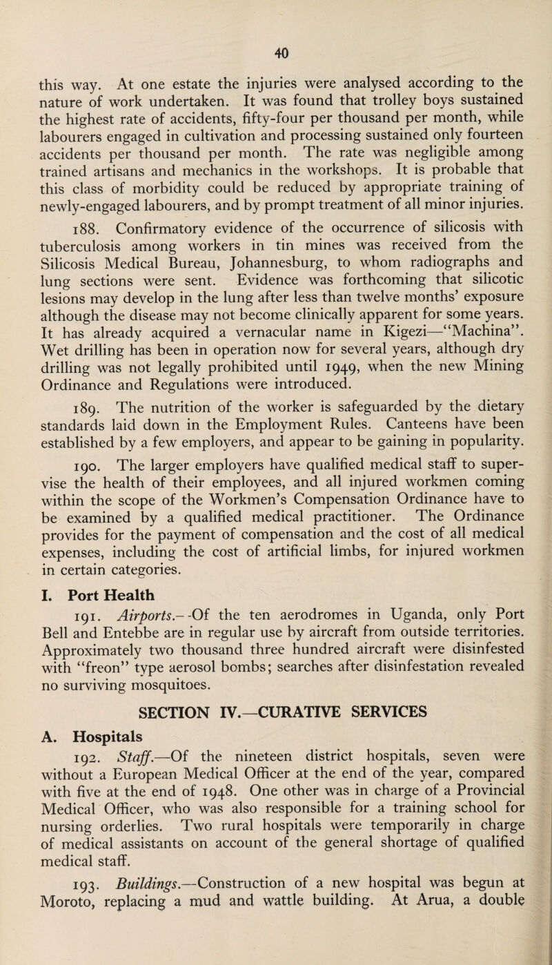this way. At one estate the injuries were analysed according to the nature of work undertaken. It was found that trolley boys sustained the highest rate of accidents, fifty-four per thousand per month, while labourers engaged in cultivation and processing sustained only fourteen accidents per thousand per month. The rate was negligible among trained artisans and mechanics in the workshops. It is probable that this class of morbidity could be reduced by appropriate training of newly-engaged labourers, and by prompt treatment of all minor injuries. 188. Confirmatory evidence of the occurrence of silicosis with tuberculosis among workers in tin mines was received from the Silicosis Medical Bureau, Johannesburg, to whom radiographs and lung sections were sent. Evidence was forthcoming that silicotic lesions may develop in the lung after less than twelve months’ exposure although the disease may not become clinically apparent for some years. It has already acquired a vernacular name in Kigezi—“Machina”. Wet drilling has been in operation now for several years, although dry drilling was not legally prohibited until 1949, when the new Mining Ordinance and Regulations were introduced. 189. The nutrition of the worker is safeguarded by the dietary standards laid down in the Employment Rules. Canteens have been established by a few employers, and appear to be gaining in popularity. 190. The larger employers have qualified medical staff to super¬ vise the health of their employees, and all injured workmen coming within the scope of the Workmen’s Compensation Ordinance have to be examined by a qualified medical practitioner. The Ordinance provides for the payment of compensation and the cost of all medical expenses, including the cost of artificial limbs, for injured workmen in certain categories. I. Port Health 191. Airports .--Of the ten aerodromes in Uganda, only Port Bell and Entebbe are in regular use by aircraft from outside territories. Approximately two thousand three hundred aircraft were disinfested with “freon” type aerosol bombs; searches after disinfestation revealed no surviving mosquitoes. SECTION IV.—CURATIVE SERVICES A. Hospitals 192. Staff.—Of the nineteen district hospitals, seven were without a European Medical Officer at the end of the year, compared with five at the end of 1948. One other was in charge of a Provincial Medical Officer, who was also responsible for a training school for nursing orderlies. Two rural hospitals were temporarily in charge of medical assistants on account of the general shortage of qualified medical staff. 193. Buildings.—Construction of a new hospital was begun at Moroto, replacing a mud and wattle building. At Arua, a double