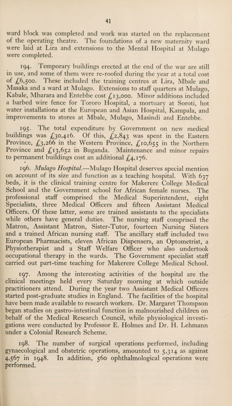 ward block was completed and work was started on the replacement of the operating theatre. The foundations of a new maternity ward were laid at Lira and extensions to the Mental Hospital at Mulago were completed. 194. Temporary buildings erected at the end of the war are still in use, and some of them were re-roofed during the year at a total cost of £6,500. These included the training centres at Lira, Mbale and Masaka and a ward at Mulago. Extensions to staff quarters at Mulago, Kabale, Mbarara and Entebbe cost £13,000. Minor additions included a barbed wire fence for Tororo Hospital, a mortuary at Soroti, hot water installations at the European and Asian Hospital, Kampala, and improvements to stores at Mbale, Mulago, Masindi and Entebbe. 195. The total expenditure by Government on new medical buildings was £30,416. Of this, £2,843 was spent in the Eastern Province, £3,266 in the Western Province, £10,655 m the Northern Province and £13,652 in Buganda. Maintenance and minor repairs to permanent buildings cost an additional £4,176. 196. Mulago Hospital.—Mulago Hospital deserves special mention on account of its size and function as a teaching hospital. With 637 beds, it is the clinical training centre for Makerere College Medical School and the Government school for African female nurses. The professional staff comprised the Medical Superintendent, eight Specialists, three Medical Officers and fifteen Assistant Medical Officers. Of these latter, some are trained assistants to the specialists while others have general duties. The nursing staff comprised the Matron, Assistant Matron, Sister-Tutor, fourteen Nursing Sisters and a trained African nursing staff. The ancillary staff included two European Pharmacists, eleven African Dispensers, an Optometrist, a Physiotherapist and a Staff Welfare Officer who also undertook occupational therapy in the wards. The Government specialist staff carried out part-time teaching for Makerere College Medical School. 197. Among the interesting activities of the hospital are the clinical meetings held every Saturday morning at which outside practitioners attend. During the year two Assistant Medical Officers started post-graduate studies in England. The facilities of the hospital have been made available to research workers. Dr. Margaret Thompson began studies on gastro-intestinal function in malnourished children on behalf of the Medical Research Council, while physiological investi¬ gations were conducted by Professor E. Holmes and Dr. H. Lehmann under a Colonial Research Scheme. 198. The number of surgical operations performed, including gynaecological and obstetric operations, amounted to 5,314 as against 4,567 in 1948. In addition, 560 ophthalmological operations were performed.