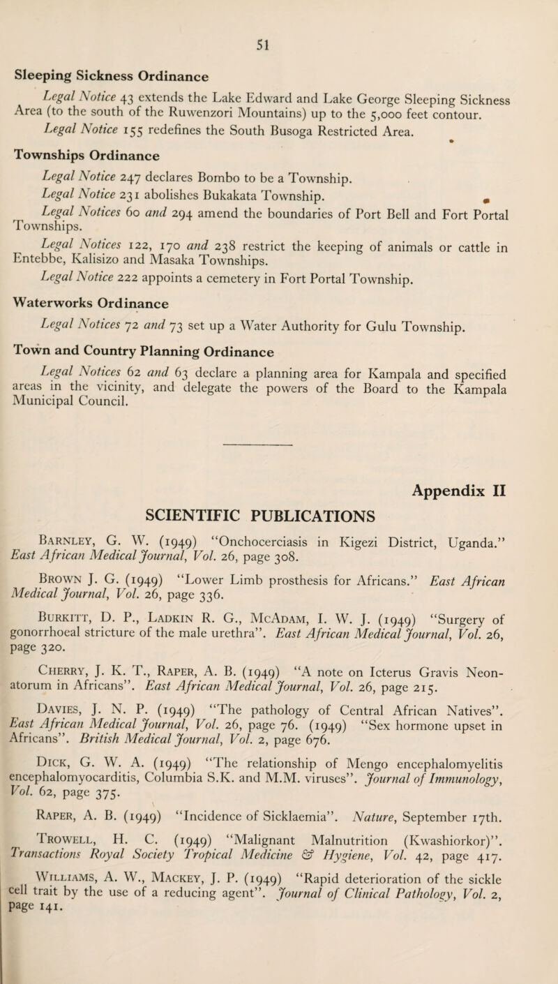 Sleeping Sickness Ordinance Legal Notice 43 extends the Lake Edward and Lake George Sleeping Sickness Area (to the south of the Ruwenzori Mountains) up to the 5,000 feet contour. Legal Notice 155 redefines the South Busoga Restricted Area. Townships Ordinance Legal Notice 247 declares Bombo to be a Township. Legal Notice 231 abolishes Bukakata Township. m Legal Notices 60 and 294 amend the boundaries of Port Bell and Fort Portal Townships. Legal Notices 122, 170 and 238 restrict the keeping of animals or cattle in Entebbe, Kalisizo and Masaka Townships. Legal Notice 222 appoints a cemetery in Fort Portal Township. Waterworks Ordinance Legal Notices 72 and 73 set up a Water Authority for Gulu Township. Town and Country Planning Ordinance Legal Notices 62 and 63 declare a planning area for Kampala and specified areas in the vicinity, and delegate the powers of the Board to the Kampala Municipal Council. Appendix II SCIENTIFIC PUBLICATIONS Barnley, G. W. (1949) “Onchocerciasis in Kigezi District, Uganda.” East A frican Medical Journal, Vol. 26, page 308. Brown J. G. (1949) “Lower Limb prosthesis for Africans.” East African Medical Journal, Vol. 26, page 336. Burkitt, D. P., Ladkin R. G., McAdam, I. W. J. (1949) “Surgery of gonorrhoeal stricture of the male urethra”. East African Medical Journal, Vol. 26, page 320. Cherry, J. K. T., Raper, A. B. (1949) “A note on Icterus Gravis Neon¬ atorum in Africans”. East African Medical Journal, Vol. 26, page 215. Davies, J. N. P. (1949) “The pathology of Central African Natives”. East African Medical Journal, Vol. 26, page 76. (1949) “Sex hormone upset in Africans”. British Medical Journal, Vol. 2, page 676. Dick, G. W. A. (1949) “The relationship of Mengo encephalomyelitis encephalomyocarditis, Columbia S.K. and M.M. viruses”. Journal of Immunology, Vol. 62, page 375. Raper, A. B. (1949) “Incidence of Sicklaemia”. Nature, September 17th. I rowell, H. C. (1949) “Malignant Malnutrition (Kwashiorkor)”. Transactions Royal Society Tropical Medicine & Hygiene, Vol. 42, page 417. Williams, A. W., Mackey, J. P. (1949) “Rapid deterioration of the sickle cell trait by the use of a reducing agent”. Journal of Clinical Pathology, Vol. 2, Page 141.