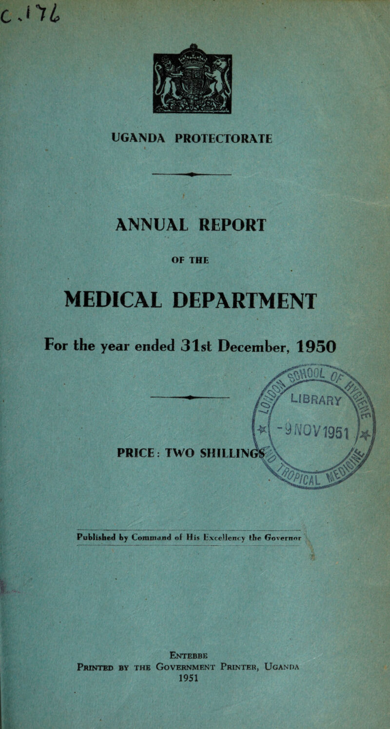 i'tL UGANDA PROTECTORATE i , ANNUAL REPORT OF THE MEDICAL DEPARTMENT For the year ended 31st December, 1950 Published by Command of His Excellency the Governor Entebbe Printed by the Government Printer, Uganda 1951