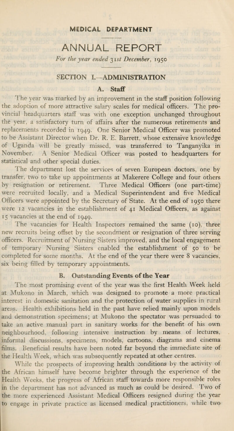 MEDICAL DEPARTMENT ANNUAL REPORT For the year ended 31 si December, 1950 SECTION L— ADMINISTRATION A. Staff The year was marked by an improvement in the staff position following the adoption of more attractive salary scales for medical officers. The pro¬ vincial headquarters staff was with one exception unchanged throughout the year, a satisfactory turn of affairs after the numerous retirements and replacements recorded in 1949. One Senior Medical Officer was promoted to be Assistant Director when Dr. R. E. Barrett, whose extensive knowledge of Uganda will be greatly missed, was transferred to Tanganyika in November. A Senior Medical Officer was posted to headquarters for statistical and other special duties. The department lost the services of seven European doctors, one by transfer, two to take up appointments at Makerere College and four others by resignation or retirement. Three Medical Officers (one part-time) were recruited locally, and a Medical Superintendent and five Medical Officers were appointed by the Secretary of State. At the end of 1950 there were 12 vacancies in the establishment of 41 Medical Officers, as against 15 vacancies at the end of 1949. The vacancies for Health Inspectors remained the same (10), three new recruits being offset by the secondment or resignation of three serving officers. Recruitment of Nursing Sisters improved, and the local engagement of temporary Nursing Sisters enabled the establishment of 50 to he completed for some months. At the end of the year there were 8 vacancies, six being filled by temporary appointments. B. Outstanding Events of the Year The most promising event of the year was the first Health Week held at Mukono in March, which was designed to promote a more practical interest in domestic sanitation and the protection of water supplies in rural areas. Health exhibitions held in the past have relied mainly upon models and demonstration specimens; at Mukono the spectator was persuaded to take an active manual part in sanitary works for the benefit of his own neighbourhood, following intensive instruction by means of lectures, informal discussions, specimens, models, cartoons, diagrams and cinema films. Beneficial results have been noted far beyond the immediate site of the Health Week, which was subsequently repeated at other centres. While the prospects of improving health conditions by the activity of the African himself have become brighter through the experience of the Health Weeks, the progress of African staff towards more responsible roles in the department has not advanced as much as could be desired. Two of the more experienced Assistant Medical Officers resigned during the year to engage in private practice as licensed medical practitioners, while two